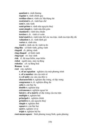 370
qoutient r. vµnh th−¬ng
regular r. vµnh chÝnh quy
residue-class r. vµnh c¸c líp thÆng d−
restricted r. ®s. vµnh h¹n chÕ
semi r. nöa vµnh
semi-prime r. vµnh nöa nguyªn thuû
semi-simple r. vµnh nöa ®¬n gi¶n
standard r. vµnh tiªu chuÈn
torsion r. ®s. vµnh cã xo¾n
total matrix r. vµnh toµn thÓ c¸c ma trËn, vµnh ma trËn ®Çy ®ñ
valuation r. ®s. vµnh ®Þnh gi¸
vortex r. vµnh r«ta
word r. vµnh c¸c tõ, vµnh tù do
ring-like cã h×nh vµnh, gièng vµnh
ringoid ®s. pháng vµnh
ring-shaped cã h×nh vµnh
ring-type mt. lo¹i vµnh
risk tk. ®é m¹o hiÓm, m¹o hiÓm
robot ng−êi m¸y, m¸y tù ®éng
robotize xib. tù ®éng ho¸
Roman la m·
root c¨n, nghiÖm
r. of an equation nghiÖm cña mét ph−¬ng tr×nh
r. of a number c¨n cña mét sè
r.s of unity c¸c c¨n cña ®¬n vÞ
characteristic r. nghiÖm ®Æc tr−ng, sè ®Æc tr−ng
congruence r. ®s. nghiÖm ®ång d−
cube r. c¨n bËc ba
double r. nghiÖm kÐp
extraneous r. nghiÖm ngo¹i lai
latent r. of a matrix sè ®Æc tr−ng cña ma trËn
multiple r. nghiÖm béi
principal r. nghiÖm chÝnh
primitive r. c¨n nguyªn thuû
simple r. nghiÖm ®¬n
square r. c¨n bËc hai
surd r. nghiÖm v« tû
triple r. nghiÖm béi ba
root-mean-square b×nh ph−¬ng trung b×nh, qu©n ph−¬ng
 