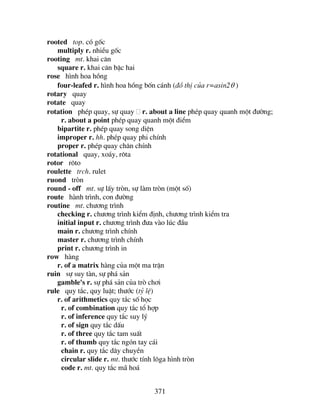 371
rooted top. cã gèc
multiply r. nhiÒu gèc
rooting mt. khai c¨n
square r. khai c¨n bËc hai
rose h×nh hoa hång
four-leafed r. h×nh hoa hång bèn c¸nh (®å thÞ cña r=asin2θ )
rotary quay
rotate quay
rotation phÐp quay, sù quay r. about a line phÐp quay quanh mét ®−êng;
r. about a point phÐp quay quanh mét ®iÓm
bipartite r. phÐp quay song diÖn
improper r. hh. phÐp quay phi chÝnh
proper r. phÐp quay ch©n chÝnh
rotational quay, xo¸y, r«ta
rotor r«to
roulette trch. rulet
ruond trßn
round - off mt. sù lÊy trßn, sù lµm trßn (mét sè)
route hµnh tr×nh, con ®−êng
routine mt. ch−¬ng tr×nh
checking r. ch−¬ng tr×nh kiÓm ®Þnh, ch−¬ng tr×nh kiÓm tra
initial input r. ch−¬ng tr×nh ®−a vµo lóc ®Çu
main r. ch−¬ng tr×nh chÝnh
master r. ch−¬ng tr×nh chÝnh
print r. ch−¬ng tr×nh in
row hµng
r. of a matrix hµng cña mét ma trËn
ruin sù suy tµn, sù ph¸ s¶n
gamble's r. sù ph¸ s¶n cña trß ch¬i
rule quy t¾c, quy luËt; th−íc (tû lÖ)
r. of arithmetics quy t¾c sè häc
r. of combination quy t¾c tæ hîp
r. of inference quy t¾c suy lý
r. of sign quy t¾c dÊu
r. of three quy t¾c tam suÊt
r. of thumb quy t¾c ngãn tay c¸i
chain r. quy t¾c d©y chuyÒn
circular slide r. mt. th−íc tÝnh l«ga h×nh trßn
code r. mt. quy t¾c m· ho¸
 