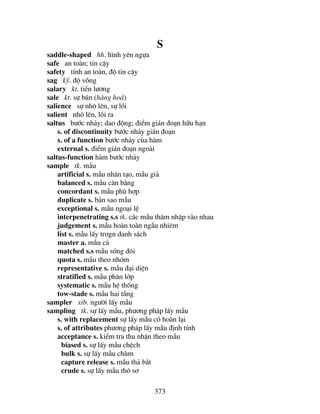 373
S
saddle-shaped hh. h×nh yªn ngùa
safe an toµn; tin cËy
safety tÝnh an toµn, ®é tin cËy
sag kü. ®é vâng
salary kt. tiÒn l−¬ng
sale kt. sù b¸n (hµng ho¸)
salience sù nh« lªn, sù låi
salient nh« lªn, låi ra
saltus b−íc nh¶y; dao ®éng; ®iÓm gi¸n ®o¹n h÷u h¹n
s. of discontinuity b−íc nh¶y gi¸n ®o¹n
s. of a function b−íc nh¶y cña hµm
external s. ®iÓm gi¸n ®o¹n ngoµi
saltus-function hµm b−íc nh¶y
sample tk. mÉu
artificial s. mÉu nh©n t¹o, mÉu gi¶
balanced s. mÉu c©n b»ng
concordant s. mÉu phï hîp
duplicate s. b¶n sao mÉu
exceptional s. mÉu ngo¹i lÖ
interpenetrating s.s tk. c¸c mÉu th©m nhËp vµo nhau
judgement s. mÉu hoµn toµn ngÉu nhiªm
list s. mÉu lÊy trogn danh s¸ch
master a. mÉu c¶
matched s.s mÉu sãng ®«i
quota s. mÉu theo nhãm
representative s. mÉu ®¹i diÖn
stratified s. mÉu ph©n líp
systematic s. mÉu hÖ thèng
tow-stade s. mÉu hai tÇng
sampler xib. ng−êi lÊy mÉu
sampling tk. sù lÊy mÉu, ph−¬ng ph¸p lÊy mÉu
s. with replacement sù lÊy mÉu cã hoµn l¹i
s. of attributes ph−¬ng ph¸p lÊy mÉu ®Þnh tÝnh
acceptance s. kiÓm tra thu nhËn theo mÉu
biased s. sù lÊy mÉu chÖch
bulk s. sù lÊy mÉu chïm
capture release s. mÉu th¶ b¾t
crude s. sù lÊy mÉu th« s¬
 