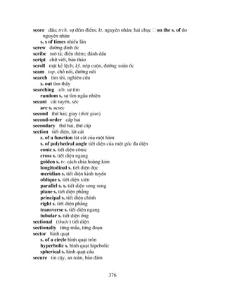 376
score dÊu; trch. sù ®Õm ®iÓm; kt. nguyªn nh©n; hai chôc on the s. of do
nguyªn nh©n
s. s of times nhiÒu lÇn
screw ®−êng ®inh èc
scribe m« t¶; ®iÒn thªm; ®¸nh dÊu
script ch÷ viÕt, b¶n th¶o
scroll mÆt kÎ lÖch; kü. nÐp cuén, ®−êng xo¾n èc
seam top. chç nèi, ®−êng nèi
search t×m tßi, nghiªn cøu
s. out t×m thÊy
searching xib. sù t×m
random s. sù t×m ngÉu nhiªn
secant c¸t tuyÕn, sÐc
arc s. acsec
second thø hai; giay (thêi gian)
second-order cÊp hai
secondary thø hai, thø cÊp
section tiÕt diÖn, l¸t c¾t
s. of a function l¸t c¾t cña mét hµm
s. of polyhedral angle tiÕt diÖn cña mét gãc ®a diÖn
conic s. tiÕt diÖn c«nic
cross s. tiÕt diÖn ngang
golden s. tv. c¸ch chia hoµng kim
longitudinal s. tiÕt diÖn däc
meridian s. tiÕt diÖn kinh tuyÕn
oblique s. tiÕt diÖn xiªn
parallel s. s. tiÕt diÖn song song
plane s. tiÕt diÖn ph¼ng
principal s. tiÕt diÖn chÝnh
right s. tiÕt diÖn ph¼ng
transverse s. tiÕt diÖn ngang
tubular s. tiÕt diÖn èng
sectional (thuéc) tiÕt diÖn
sectionally tõng mÈu, tõng ®o¹n
sector h×nh qu¹t
s. of a circle h×nh qu¹t trßn
hyperbolic s. h×nh qu¹t hipebolic
spherical s. h×nh qu¹t cÇu
secure tin cËy, an toµn, b¶o ®¶m
 