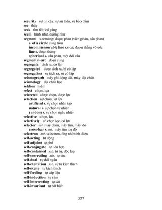 377
security sù tin cËy, sù an toµn, sù b¶o ®¶m
see thÊy
seek t×m tßi; cè g¾ng
seem h×nh nh−, d−êng nh−
segment xecm¨ng; ®o¹n; ph©n (viªn ph©n, cÇu ph©n)
s. of a circle cung trßn
incommensurable line s.s c¸c ®¹on th¼ng v« −íc
line s. ®o¹n th¼ng
spherical s. cÇu ph©n, mét ®íi cÇu
segmental-arc ®o¹n cung
segregate t¸ch ra; co lËp
segregated ®−îc t¸ch ra, bÞ c« lËp
segregation sù t¸ch ra, sù c« lËp
seismograph m¸y ghi ®éng ®Êt, m¸y ®Þa chÊn
seismology ®Þa chÊn häc
seldom hiÕm
select chän, lùa
seleceted ®−îc chän, ®−îc lùa
selection sù chän, sù lùa
artificial s. sù chän nh©n t¹o
natural s. sù chän tù nhiªn
random s. sù chän ngÉu nhiªn
selective chän, lùa
selectively cã chän läc, cã lùa
selector mt. m¸y chän, m¸y t×m, m¸y dß
cross-bar s. mt. m¸y t×m to¹ ®é
selectron mt. selectron, èng nhí tÝnh ®iÖn
self-acting tù ®éng
self-adjoint tù phã
self-conjugate tù liªn hîp
self-contained xib. tù trÞ, ®éc lËp
self-correcting xib. tù söa
self-dual tù ®èi ngÉu
self-excitation xib. sù tù kÝch thÝch
self-excite tù kÝch thÝch
self-feeding tù cÊp liÖu
self-induction tù c¶m
self-intersecting tù c¾t
self-invariant tù bÊt biÕn
 
