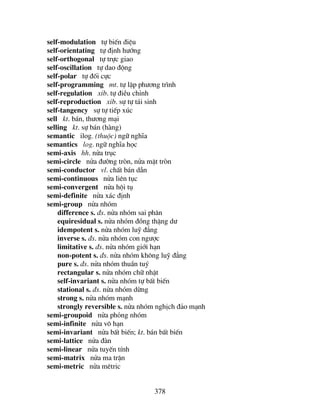 378
self-modulation tù biÕn ®iÖu
self-orientating tù ®Þnh h−íng
self-orthogonal tù trùc giao
self-oscillation tù dao ®éng
self-polar tù ®èi cùc
self-programming mt. tù lËp ph−¬ng tr×nh
self-regulation xib. tù ®iÒu chØnh
self-reproduction xib. sù tù t¸i sinh
self-tangency sù tù tiÕp xóc
sell kt. b¸n, th−¬ng m¹i
selling kt. sù b¸n (hµng)
semantic ilog. (thuéc) ng÷ nghÜa
semantics log. ng÷ nghÜa häc
semi-axis hh. nöa trôc
semi-circle nöa ®−êng trßn, nöa mÆt trßn
semi-conductor vl. chÊt b¸n dÉn
semi-continuous nöa liªn tôc
semi-convergent nöa héi tô
semi-definite nöa x¸c ®Þnh
semi-group nöa nhãm
difference s. ®s. nöa nhãm sai ph©n
equiresidual s. nöa nhãm ®ång thÆng d−
idempotent s. nöa nhãm luü ®¼ng
inverse s. ®s. nöa nhãm con ng−îc
limitative s. ®s. nöa nhãm giíi h¹n
non-potent s. ®s. nöa nhãm kh«ng luü ®¼ng
pure s. ®s. nöa nhãm thuÇn tuý
rectangular s. nöa nhãm ch÷ nhËt
self-invariant s. nöa nhãm tù bÊt biÕn
stational s. ®s. nöa nhãm dõng
strong s. nöa nhãm m¹nh
strongly reversible s. nöa nhãm nghÞch ®¶o m¹nh
semi-groupoid nöa pháng nhãm
semi-infinite nöa v« h¹n
semi-invariant nöa bÊt biÕn; kt. b¸n bÊt biÕn
semi-lattice nöa ®µn
semi-linear nöa tuyÕn tÝnh
semi-matrix nöa ma trËn
semi-metric nöa mªtric
 