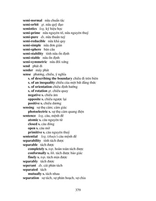 379
semi-normal nöa chuÈn t¾c
semi-orbit gt. nöa quü ®¹o
semiotics log. ký hiÖu häc
semi-prime nöa nguyªn tè, nöa nguyªn thuû
semi-pure ®s. nöa thuÇn tuý
semi-reducible nöa kh¶ quy
semi-simple nöa ®¬n gi¶n
semi-sphere b¸n cÇu
semi-stability tÝnh nöa æn ®Þnh
semi-stable nöa æn ®Þnh
semi-symmetric nöa ®èi xøng
send ph¸t ®i
sender m¸y ph¸t
sense ph−¬ng, chiÒu, ý nghÜa
s. of describing the boundary chiÒu ®i trªn biªn
s. of an inequality chiÒu cña mét bÊt ®¼ng thøc
s. of orientation chiÒu ®Þnh h−íng
s. of rotation gt. chiÒu quay
negative s. chiÒu ©m
opposite s. chiÒu ng−îc l¹i
positive s. chiÒu d−¬ng
sensing sù thô c¶m; c¶m gi¸c
photoelectric s. sù thô c¶m quang ®iÖn
sentence log. c©u, mÖnh ®Ò
atomic s. c©u nguyªn tö
closed s. c©u ®ãng
open s. c©u më
primitive s. c©u nguyªn thuû
sentential log. (thuéc) c©u mÖnh ®Ò
separability tÝnh t¸ch ®−îc
separable t¸ch ®−îc
completely s. top. hoµn toµn t¸ch ®−îc
conformally s. hh. t¸ch ®−îc b¶o gi¸c
finely s. top. t¸ch mÞn ®−îc
separably t¸ch ®−îc
seperant ®s. c¸i ph©n t¸ch
separated t¸ch
mutually s. t¸ch nhau
separation sù t¸ch, sù ph©n ho¹ch, sù chia
 