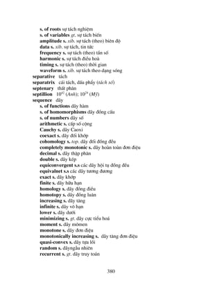 380
s. of roots sù t¸ch nghiÖm
s. of variables gt. sù t¸ch biÕn
amplitude s. xib. sù t¸ch (theo) biªn ®é
data s. xib. sù t¸ch, tin tøc
frequency s. sù t¸ch (theo) tÇn sè
harmonic s. sù t¸ch ®iÒu hoµ
timing s. sù t¸ch (theo) thêi gian
waveform s. xib. sù t¸ch theo d¹ng sãng
separative t¸ch
separatrix c¸i t¸ch, dÊu phÈy (t¸ch sè)
septenary thÊt ph©n
septillion 1042
(Anh); 1024
(Mü)
sequence d·y
s. of functions d·y hµm
s. of homomorphisms d·y ®ång cÊu
s. of numbers d·y sè
arithmetic s. cÊp sè céng
Cauchy s. d·y Caoxi
coexact s. d·y ®èi khíp
cohomology s. top. d·y ®èi ®ång ®Òu
completely monotonic s. d·y hoµn toµn ®¬n ®iÖu
decimal s. d·y thËp ph©n
double s. d·y kÐp
equiconvergent s.s c¸c d·y héi tô ®ång ®Òu
equivalnet s.s c¸c d·y t−¬ng ®−¬ng
exact s. d·y khíp
finite s. d·y h÷u h¹n
homology s. d·y ®ång ®iÒu
homotopy s. d·y ®ång lu©n
increasing s. d·y t¨ng
infinite s. d·y v« h¹n
lower s. d·y d−íi
minimizing s. gt. d·y cùc tiÓu ho¸
moment s. d·y m«men
monotone s. d·y ®¬n ®iÖu
monotonically increasing s. d·y t¨ng ®¬n ®iÖu
quasi-convex s. d·y tùa låi
random s. d·yngÉu nhiªn
recurrent s. gt. d·y truy to¸n
 