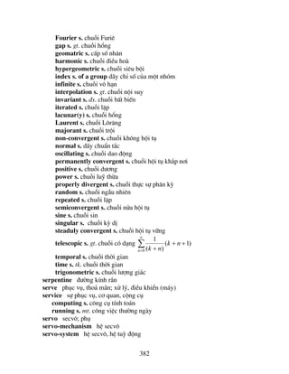 382
Fourier s. chuçi Furiª
gap s. gt. chuçi hæng
geomatric s. cÊp sè nh©n
harmonic s. chuçi ®iÒu hoµ
hypergeometric s. chuçi siªu béi
index s. of a group d·y chØ sè cña mét nhãm
infinite s. chuçi v« h¹n
interpolation s. gt. chuçi néi suy
invariant s. ®s. chuçi bÊt biÕn
iterated s. chuçi lÆp
lacunar(y) s. chuçi hæng
Laurent s. chuçi L«r¨ng
majorant s. chuçi tréi
non-convergent s. chuçi kh«ng héi tô
normal s. d·y chuÈn t¾c
oscillating s. chuçi dao ®éng
permanently convergent s. chuçi héi tô kh¾p n¬i
positive s. chuçi d−¬ng
power s. chuçi luü thõa
properly divergent s. chuçi thùc sù ph©n kú
random s. chuçi ngÉu nhiªn
repeated s. chuçi lÆp
semiconvergent s. chuçi nöa héi tô
sine s. chuçi sin
singular s. chuçi kú dÞ
steaduly convergent s. chuçi héi tô v÷ng
telescopic s. gt. chuçi cã d¹ng ∑
∞
=
++
+0
)1(
)(
1
n
nk
nk
temporal s. chuçi thêi gian
time s. tk. chuçi thêi gian
trigonometric s. chuçi l−îng gi¸c
serpentine ®−êng kÝnh r¾n
serve phôc vô, tho¶ m·n; xö lý, ®iÒu khiÓn (m¸y)
service sù phôc vô, c¬ quan, céng cô
computing s. c«ng cô tÝnh to¸n
running s. mt. c«ng viÖc th−êng ngµy
servo secv«; phô
servo-mechanism hÖ secv«
servo-system hÖ secv«, hÖ tuú ®éng
 