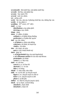 385
seventeenth thø m−êi b¶y; mét phÇn m−êi b¶y
seventh thø b¶y; mét phÇn b¶y
seventy b¶y m−¬i (70)
several mét vµi; nhiÒu
sex gièng, giíi
sextic bËc s¸u, cÊp s¸u // ph−¬ng tr×nh bËc s¸u, ®−êng bËc s¸u
sextile tk. lôc ph©n vi
sextillion 1036
(Anh); 1021
(Mü)
shaft c¬. trôc
distribution s. trôc ph©n phèi
drriving s. trôc chØnh
shape d¹ng
share kt. phÇn; cæ phÇn
ordinary s. cæ phÇn th«ng th−êng
preference s. cæ phÇn ®Æc quyÒn
shef top. bã, chïm
s. of planes s. chïm mÆt ph¼ng
coherent s. bã ®Ýnh, bã m¹ch l¹c
whelk s. bã nh·o
sher c¾t; tr−ît, s¸t mßn
pure s. [c¾t; tr−ît] thuÇn tuý
sheet tÇng; tê
s. of hyperboloid tÇng cña mét hipeboloid
s. of a Riemann surface tê cña mét mÆt Riman
prrincipal s. tê chÝnh
vortex s. c¬. líp xo¸y
shell vá, c¸o bao
convex s. gt. c¸i bao låi
sherical s. c¬. vá cÇu
thin s. vá máng
shield vl. mµn ch¾n, tÊm ch¾n
shift mt. sù rêi chç, sù chuyÓn m¹ch
figure s. mt. chuyÓn m¹ch in ch÷ sè
letter s. mt. chuyÓn m¹ch in ch÷
phase s. sù ®æi pha
shifter mt. thiÕt bÞ chuyÓn [m¹ch; dÞch]
shock sù va ch¹m, sù kÝch ®éng
attached s. ch¹m dÝnh
detached s. ch¹m rêi
 