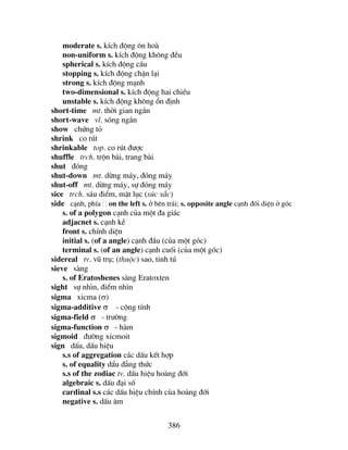386
moderate s. kÝch ®éng «n hoµ
non-uniform s. kÝch ®éng kh«ng ®Òu
spherical s. kÝch ®éng cÇu
stopping s. kÝch ®éng chÆn l¹i
strong s. kÝch ®éng m¹nh
two-dimensional s. kÝch ®éng hai chiÒu
unstable s. kÝch ®éng kh«ng æn ®Þnh
short-time mt. thêi gian ng¾n
short-wave vl. sãng ng¾n
show chøng tá
shrink co rót
shrinkable top. co rót ®−îc
shuffle trch. trén bµi, trang bµi
shut ®ãng
shut-down mt. dõng m¸y, ®ãng m¸y
shut-off mt. dõng m¸y, sù ®ãng m¸y
sice trch. s¸u ®iÓm, mÆt lôc (sóc s¾c)
side c¹nh, phÝa on the left s. ë bªn tr¸i; s. opposite angle c¹nh ®èi diÖn ë gãc
s. of a polygon c¹nh cña mét ®a gi¸c
adjacnet s. c¹nh kÒ
front s. chÝnh diÖn
initial s. (of a angle) c¹nh ®Çu (cña mét gãc)
terminal s. (of an angle) c¹nh cuèi (cña mét gãc)
sidereal tv. vò trô; (thuéc) sao, tinh tó
sieve sµng
s. of Eratoshenes sµng Eratoxten
sight sù nh×n, ®iÓm nh×n
sigma xicma (σ)
sigma-additive σ - céng tÝnh
sigma-field σ - tr−êng
sigma-function σ - hµm
sigmoid ®−êng xicmoit
sign dÊu, dÊu hiÖu
s.s of aggregation c¸c dÊu kÕt hîp
s. of equality dÈu ®¼ng thøc
s.s of the zodiac tv. dÊu hiÖu hoµng ®íi
algebraic s. dÊu ®¹i sè
cardinal s.s c¸c dÊu hiÖu chÝnh cña hoµng ®íi
negative s. dÊu ©m
 