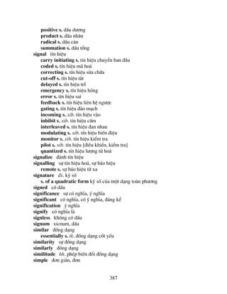 387
positive s. dÊu d−¬ng
product s. dÊu nh©n
radical s. dÊu c¨n
summation s. dÊu tæng
signal tÝn hiÖu
carry initiating s. tÝn hiÖu chuyÓn ban ®Çu
coded s. tÝn hiÖu m· ho¸
correcting s. tÝn hiÖu söa ch÷a
cut-off s. tÝn hiÖu t¾t
delayed s. tÝn hiÖu trÔ
emergency s. tÝn hiÖu háng
error s. tÝn hiÖu sai
feedback s. tÝn hiÖu liªn hÖ ng−îc
gating s. tÝn hiÖu ®¶o m¹ch
incoming s. xib. tÝn hiÖu vµo
inhibit s. xib. tÝn hiÖu cÊm
interleaved s. tÝn hiÖu ®an nhau
modulating s. xib. tÝn hiÖu biÕn ®iÖu
monitor s. xib. tÝn hiÖu kiÓm tra
pilot s. xib. tÝn hiÖu [®iÒu khiÓn, kiÓm tra]
quantized s. tÝn hiÖu l−îng tö ho¸
signalize ®¸nh tÝn hiÖu
signalling sù tÝn hiÖu ho¸, sù b¸o hiÖu
remote s. sù b¸o hiÖu tõ xa
signature ®s. ký sè
s. of a quadratic form ký sè cña mét d¹ng toµn ph−¬ng
signed cã dÊu
significance sù cã nghÜa, ý nghÜa
significant cã nghÜa, cã ü nghÜa, ®¸ng kÓ
signification ý nghÜa
signify cã nghÜa lµ
signless kh«ng cã dÊu
signum xicnum, dÊu
similar ®ång d¹ng
essentially s. tk. ®ång d¹ng cèt yÕu
similarity sù ®ång d¹ng
similarly ®ång d¹ng
similitude hh. phÐp biÕn ®æi ®ång d¹ng
simple ®¬n gi¶n, ®¬n
 