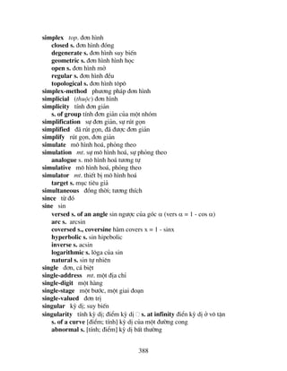 388
simplex top. ®¬n h×nh
closed s. ®¬n h×nh ®ãng
degenerate s. ®¬n h×nh suy biÕn
geometric s. ®¬n h×nh h×nh häc
open s. ®¬n h×nh më
regular s. ®¬n h×nh ®Òu
topological s. ®¬n h×nh t«p«
simplex-method ph−¬ng ph¸p ®¬n h×nh
simplicial (thuéc) ®¬n h×nh
simplicity tÝnh ®¬n gi¶n
s. of group tÝnh ®¬n gi¶n cña mét nhãm
simplification sù ®¬n gi¶n, sù rót gän
simplified ®· rót gän, ®· ®−îc ®¬n gi¶n
simplify rót gän, ®¬n gi¶n
simulate m« h×nh ho¸, pháng theo
simulation mt. sù m« h×nh ho¸, sù pháng theo
analogue s. m« h×nh ho¸ t−¬ng tù
simulative m« h×nh ho¸, pháng theo
simulator mt. thiÕt bÞ m« h×nh ho¸
target s. môc tiªu gi¶
simultaneous ®ång thêi; t−¬ng thÝch
since tõ ®ã
sine sin
versed s. of an angle sin ng−îc cña gãc α (vers α = 1 - cos α)
arc s. arcsin
coversed s., coversine hµm covers x = 1 - sinx
hyperbolic s. sin hipebolic
inverse s. acsin
logarithmic s. l«ga cña sin
natural s. sin tù nhiªn
single ®¬n, c¸ biÖt
single-address mt. mét ®Þa chØ
single-digit mét hµng
single-stage mét b−íc, mét giai ®o¹n
single-valued ®¬n trÞ
singular kú dÞ; suy biÕn
singularity tÝnh kú dÞ; ®iÓm kú dÞ s. at infinity ®iÓn kú dÞ ë v« tËn
s. of a curve [®iÓm; tÝnh] kú dÞ cña mét ®−êng cong
abnormal s. [tÝnh; ®iÓm] kú dÞ bÊt th−êng
 