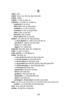 354
R
radar ra ®a
radial (thuéc) tia, theo tia; theo b¸n kÝnh
radian ra®ian
radiate vl. bøc x¹, ph¸t x¹
radiation vl. sù bøc x¹, sù ph¸t x¹
cosmic(al) r. tia vò trô
infra-red r. bøc x¹ hång ngo¹i
residualr r. vl. bøc x¹ cßn d−
resonance r. bøc x¹ céng h−ëng
solar r. bøc x¹ mÆt trêi
thermal r. bøc x¹ nhiÖt
ultra-violet r.bøc x¹ siªu tÝm
radical c¨n, dÊu c¨n; hh. ®¼ng ph−¬ng
r. of an algebra ®s. ra®ican cña mét ®¹i sè
am ideal ®s. ra®ican cña mét i®ªan
lower r.®s. ra®ian d−íi
upper r. ®s. ra®ian trªn
radicand biÓu thøc d−íi c¨n, sè d−íi c¨n
radio vl. ra®i«, v« tuyÕn
radio-activity vl. tÝnh phãng x¹
radius b¸n kÝnh, tia
r. of a cirele b¸n kÝnh cña mét vßng trßn
r. of convergence gt. b¸n kÝnh héi tô
r. of curvature hh. b¸n kÝnh cong
r. of gyration b¸n kÝnh håi chuyÓn; b¸n kÝnh qu¸n tÝnh
r. of meromorphy gt. b¸n kÝnh ph©n h×nh
r. of torsion b¸n kÝnh so¾n
equatorial r. b¸n kÝnh xÝch ®¹o
focal r. b¸n kÝnh tiªu
geodesic r. b¸n kÝnh tr¾c ®i¹
hydraulic r. c¬. b¸n kÝnh thuû lùc
polar r. b¸n kÝnh cùc
principal r. of curvature b¸n kÝnh cong chÝnh
radix c¬ sè (cña hÖ thèng ®Õm); tk; cì mÉu c¬ b¸n (trong ®iÒu tra)
varible r. c¬ sè biÕn ®æi cña hÖ thèng ®Õm
raise t¨ng, n©ng lªn (luü thõa)
raising sù t¨ng lªn, sù n©ng lªn
 