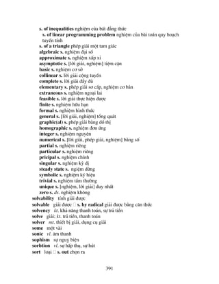 391
s. of inequalities nghiÖm cña bÊt ®¼ng thøc
s. of linear programming problem nghiÖm cña bµi to¸n quy ho¹ch
tuyÕn tÝnh
s. of a triangle phÐp gi¶i mét tam gi¸c
algebraic s. nghiÖm ®¹i sè
approximate s. nghiÖm xÊp xØ
asymptotic s. [lêi gi¶i, nghiÖm] tiÖm cËn
basic s. nghiÖm c¬ së
collinear s. lêi gi¶i céng tuyÕn
complete s. lêi gi¶i ®Èy ®ñ
elementary s. phÐp gi¶i s¬ cÊp, nghiÖm c¬ b¶n
extraneous s. nghiÖm ngo¹i lai
feasible s. lêi gi¶i thùc hiÖn ®−îc
finite s. nghiÖm h÷u h¹n
formal s. nghiÖm h×nh thøc
general s. [lêi gi¶i, nghiÖm] tæng qu¸t
graphic(al) s. phÐp gi¶i b»ng ®å thÞ
homographic s. nghiÖm ®¬n øng
integer s. nghiÖm nguyªn
numerical s. [lêi gi¶i, phÐp gi¶i, nghiÖm] b»ng sè
partial s. nghiÖm riªng
particular s. nghiÖm riªng
pricipal s. nghiÖm chÝnh
singular s. nghiÖm kú dÞ
steady state s. ngiÖm dõng
symbolic s. nghiÖm ký hiÖu
trivial s. nghiÖm tÇm th−êng
unique s. [nghiÖm, lêi gi¶i] duy nhÊt
zero s. ®s. nghiÖm kh«ng
solvability tÝnh gi¶i ®−îc
solvable gi¶i ®−îc s. by radical gi¶i ®−îc b»ng c¨n thøc
solvency kt. kh¶ n¨ng thanh to¸n, sù tr¶ tiÒn
solve gi¶i; kt. tr¶ tiÒn, thanh to¸n
solver mt. thiÕt bÞ gi¶i, dông cô gi¶i
some mét vµi
sonic vl. ©m thanh
sophism sù nguþ biÖn
sorbtion vl. sù hÊp thô, sù hót
sort lo¹i s. out chän ra
 
