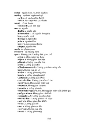 392
sorter ng−êi chän, mt. thiÕt bÞ chän
sorting sù chän, sù phana lo¹i
card s. mt. sù chän b×a ®ôc lç
radix s. mt. chän theo c¬ sè ®Õm
sound vl. ©m thanh
combined s. ©m hçn hîp
souree nguån
double s. nguån kÐp
information s. xib. nguån th«ng tin
key s. nguån kho¸
message s. nguån tin
point s. nguån ®iÓm
power s. nguån n¨ng l−îng
simple s. nguån ®¬n
south tv. ph−¬ng nam
southerly vÒ ph−¬ng nam
space kh«ng gian; kho¶ng thêi gian; chç
action s. kh«ng gian t¸c dông
adjoint s. kh«ng gian liªn hîp
adjunct s. kh«ng gian phô hîp
affine s. kh«ng gian afin
affinely connected s. kh«ng gian liªn th«ng afin
base s. kh«ng gian c¬ së
biafine s. kh«ng gian song afin
bundle s. kh«ng gian ph©n thí
Cartesian s. kh«ng gian ¥clit
centred affin s. kh«ng gian afin cã t©m
classifying s. kh«ng gian ph©n lo¹i
compact s. kh«ng gian compac
complete s. kh«ng gian ®ñ
completely regular s. top. kh«ng gian hoµn toµn chÝnh quy
configuration s. kh«ng gian cÊu h×nh
conjugate s. ®s. kh«ng gian liªn hîp
contractible s. kh«ng gian co rót ®−îc
control s. kh«ng gian ®iÒu khiÓn
covex s. kh«ng gian låi
coset s. kh«ng gian c¸c líp
covering s. kh«ng gian phñ
curved s. kh«ng gian cong
 