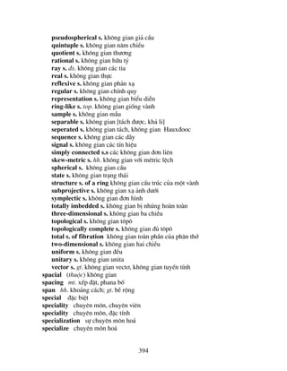 394
pseudospherical s. kh«ng gian gi¶ cÇu
quintuple s. kh«ng gian n¨m chiÒu
quotient s. kh«ng gian th−¬ng
rational s. kh«ng gian h÷u tû
ray s. ®s. kh«ng gian c¸c tia
real s. kh«ng gian thùc
reflexive s. kh«ng gian ph¶n x¹
regular s. kh«ng gian chÝnh quy
representation s. kh«ng gian biÓu diÔn
ring-like s. top. kh«ng gian gièng vµnh
sample s. kh«ng gian mÉu
separable s. kh«ng gian [t¸ch ®−îc, kh¶ li]
seperated s. kh«ng gian t¸ch, kh«ng gian Haux®ooc
sequence s. kh«ng gian c¸c d·y
signal s. kh«ng gian c¸c tÝn hiÖu
simply connected s.s c¸c kh«ng gian ®¬n liªn
skew-metric s. hh. kh«ng gian víi mªtric lÖch
spherical s. kh«ng gian cÇu
state s. kh«ng gian tr¹ng th¸i
structure s. of a ring kh«ng gian cÊu tróc cña mét vµnh
subprojective s. kh«ng gian x¹ ¶nh d−íi
symplectic s. kh«ng gian ®¬n h×nh
totally imbedded s. kh«ng gian bÞ nhóng hoµn toµn
three-dimensional s. kh«ng gian ba chiÒu
topological s. kh«ng gian t«p«
topologically complete s. kh«ng gian ®ñ t«p«
total s. of fibration kh«ng gian toµn phÇn cña ph©n thí
two-dimensional s. kh«ng gian hai chiÒu
uniform s. kh«ng gian ®Òu
unitary s. kh«ng gian unita
vector s. gt. kh«ng gian vect¬, kh«ng gian tuyÕn tÝnh
spacial (thuéc) kh«ng gian
spacing mt. xÕp ®Æt, phana bè
span hh. kho¶ng c¸ch; gt. bÒ réng
special ®Æc biÖt
speciality chuyªn m«n, chuyªn viªn
speciality chuyªn m«n, ®Æc tÝnh
specialization sù chuyªn m«n ho¸
specialize chuyªn m«n ho¸
 
