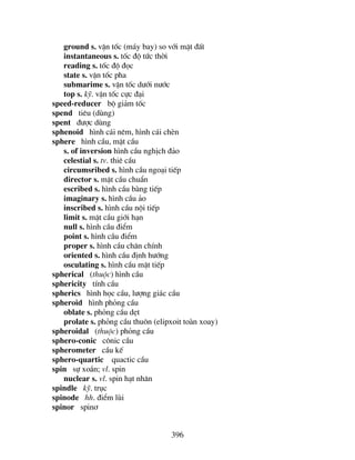 396
ground s. vËn tèc (m¸y bay) so víi mÆt ®Êt
instantaneous s. tèc ®é tøc thêi
reading s. tèc ®é ®äc
state s. vËn tèc pha
submarime s. vËn tèc d−íi n−íc
top s. kü. vËn tèc cùc ®¹i
speed-reducer bé gi¶m tèc
spend tiªu (dïng)
spent ®−îc dïng
sphenoid h×nh c¸i nªm, h×nh c¸i chÌn
sphere h×nh cÇu, mÆt cÇu
s. of inversion h×nh cÇu nghÞch ®¶o
celestial s. tv. thiª cÇu
circumsribed s. h×nh cÇu ngo¹i tiÕp
director s. mÆt cÇu chuÈn
escribed s. h×nh cÇu bµng tiÕp
imaginary s. h×nh cÇu ¶o
inscribed s. h×nh cÇu néi tiÕp
limit s. mÆt cÇu giíi h¹n
null s. h×nh cÇu ®iÓm
point s. h×nh cÇu ®iÓm
proper s. h×nh cÇu ch©n chÝnh
oriented s. h×nh cÇu ®Þnh h−íng
osculating s. h×nh cÇu mËt tiÕp
spherical (thuéc) h×nh cÇu
sphericity tÝnh cÇu
spherics h×nh häc cÇu, l−îng gi¸c cÇu
spheroid h×nh pháng cÇu
oblate s. pháng cÇu dÑt
prolate s. pháng cÇu thu«n (elipxoit toµn xoay)
spheroidal (thuéc) pháng cÇu
sphero-conic c«nic cÇu
spherometer cÇu kÕ
sphero-quartic quactic cÇu
spin sù xo¾n; vl. spin
nuclear s. vl. spin h¹t nh©n
spindle kü. trôc
spinode hh. ®iÓm lïi
spinor spin¬
 
