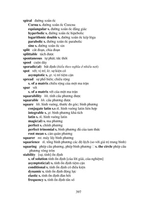 397
spiral ®−êng xo¾n èc
Cornu s. ®−êng xo¾n èc Coocnu
equiangular s. ®−êng xo¾n èc ®¼ng gi¸c
hyperbolic s. ®−êng xo¾n èc hipebolic
logarithmic double s. ®−êng xo¾n èc kÐp l«ga
parabolic s. ®−êng xo¾n èc parabolic
sine s. ®−êng xo¾n èc sin
split c¾t ®o¹n, chia ®o¹n
splittable t¸ch ®−îc
spontaneous tù ph¸t; tøc thêi
spool cuén d©y
sporadic(al) bÊt ®Þnh (hiÓu theo nghÜa ë nhiÒu n¬i)
spot vÕt; vÞ trÝ; kt. sù kiÖn cã
asymptotic s. gt. vÞ trÝ tiÖm cËn
spread sù phæ biÕn; chiÒu réng
s. of a matrix chiÒu réng cña mét ma trËn
spur vÕt
s. of a matrix vÕt cña mét ma trËn
squarability hh. tÝnh cÇu ph−¬ng ®−îc
squarable hh. cÇu ph−¬ng ®−îc
square hh. h×nh vu«ng, th−íc ®o gãc; b×nh ph−¬ng
conjugate latin s.s tk. h×nh vu«ng latin liªn hîp
integrable s. gt. b×nh ph−¬ng kh¶ tÝch
latin s. tk. h×nh vu«ng latin
magic(al) s. ma ph−¬ng
perfect s. chÝnh ph−¬ng
perfect trinomial s. b×nh ph−¬ng ®ñ cña tam thøc
root mean s. c¨n qu©n ph−¬ng
squarer mt. m¸y lÊy b×nh ph−¬ng
squarience tk. tæng b×nh ph−¬ng c¸c ®é lÖch (so víi gi¸ trÞ trung b×nh)
squaring phÐp cÇu ph−¬ng, phÐp b×nh ph−¬ng s. the circle phÐp cÇu
ph−¬ng vßng trßn
stability [sù, tÝnh] æn ®Þnh
s. of solution tÝnh æn ®Þnh [cña lêi gi¶i, cña nghiÖm]
asymptotic(al) s. tÝnh æn ®Þnh tiÖm cËn
conditional s. tÝnh æn ®Þnh cã ®iÒu kiÖn
dynamic s. tÝnh æn ®Þnh ®éng lùc
elastic s. tÝnh æn ®Þnh ®µn håi
frequency s. tÝnh æn ®Þnh tÇn sè
 