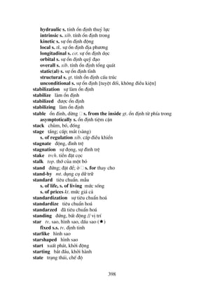 398
hydraulic s. tÝnh æn ®Þnh thuû lùc
intrinsic s. xib. tÝnh æn ®Þnh trong
kinetic s. sù æn ®Þnh ®éng
local s. tk. sù æn ®Þnh ®Þa ph−¬ng
longitadinal s. c¬. sù æn ®Þnh däc
orbital s. sù æn ®Þnh quü ®¹o
overall s. xib. tÝnh æn ®Þnh tæng qu¸t
static(al) s. sù æn ®Þnh tÜnh
structural s. gt. tÝnh æn ®Þnh cÊu tróc
unconditional s. sù æn ®Þnh [tuyÖt ®èi, kh«ng ®iÒu kiÖn]
stabilization sù lµm æn ®Þnh
stabilize lµm æn ®Þnh
stabilized ®−îc æn ®Þnh
stabilizing lµm æn ®Þnh
stable æn ®inh, dõng s. from the inside gt. æn ®Þnh tõ phÝa trong
asymptotically s. æn ®Þnh tiÖm cËn
stack chïm, bã, ®èng
stage tÇng; cÊp; m¾t (sµng)
s. of regulation xib. cÊp ®iÒu khiÓn
stagnate ®éng, ®×nh trÖ
stagnation sù ®äng, sù ®×nh trÖ
stake trch. tiÒn ®Æt cäc
stalk top. thí cña mét bã
stand ®øng; ®Æt ®Ó; ë s. for thay cho
stand-by mt. dông cô d÷ tr÷
standard tiªu chuÈn. mÉu
s. of life, s. of living møc sèng
s. of prices kt. møc gi¸ c¶
standardization sù tiªu chuÈn ho¸
standardize tiªu chuÈn ho¸
standarzed ®· tiªu chuÈn ho¸
standing ®øng, bÊt ®éng // vÞ trÝ
star tv. sao, h×nh sao, dÊu sao ( )
fixed s.s. tv. ®Þnh tinh
starlike h×nh sao
starshaped h×nh sao
start xuÊt ph¸t, khëi ®éng
starting b¾t ®Çu, khëi hµnh
state tr¹ng th¸i, chÕ ®é
 
