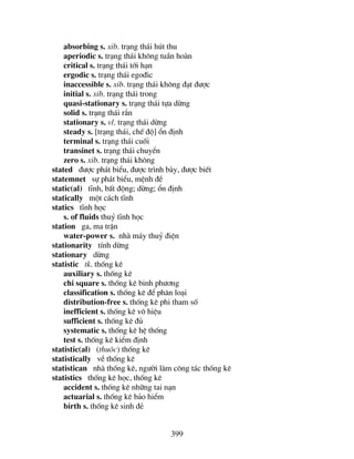 399
absorbing s. xib. tr¹ng th¸i hót thu
aperiodic s. tr¹ng th¸i kh«ng tuÇn hoµn
critical s. tr¹ng th¸i tíi h¹n
ergodic s. tr¹ng th¸i ego®ic
inaccessible s. xib. tr¹ng th¸i kh«ng ®¹t ®−îc
initial s. xib. tr¹ng th¸i trong
quasi-stationary s. tr¹ng th¸i tùa dõng
solid s. tr¹ng th¸i r¾n
stationary s. vl. tr¹ng th¸i dõng
steady s. [tr¹ng th¸i, chÕ ®é] æn ®Þnh
terminal s. tr¹ng th¸i cuèi
transinet s. tr¹ng th¸i chuyÓn
zero s. xib. tr¹ng th¸i kh«ng
stated ®−îc ph¸t biÓu, ®−îc tr×nh bµy, ®−îc biÕt
statemnet sù ph¸t biÓu, mÖnh ®Ò
static(al) tÜnh, bÊt ®éng; dõng; æn ®Þnh
statically mét c¸ch tÜnh
statics tÜnh häc
s. of fluids thuû tÜnh häc
station ga, ma trËn
water-power s. nhµ m¸y thuû ®iÖn
stationarity tÝnh dõng
stationary dõng
statistic tk. thèng kª
auxiliary s. thèng kª
chi square s. thèng kª binh ph−¬ng
classification s. thèng kª ®Ó ph©n lo¹i
distribution-free s. thèng kª phi tham sè
inefficient s. thèng kª v« hiÖu
sufficient s. thèng kª ®ñ
systematic s. thèng kª hÖ thèng
test s. thèng kª kiÓm ®Þnh
statistic(al) (thu«c) thèng kª
statistically vÒ thèng kª
statistican nhµ thèng kª, ng−êi lµm c«ng t¸c thèng kª
statistics thèng kª häc, thèng kª
accident s. thèng kª nh÷ng tai n¹n
actuarial s. thèng kª b¶o hiÓm
birth s. thèng kª sinh ®Î
 