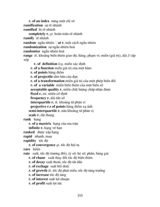 355
r. of an index n©ng mét chØ sè
ramification sù rÏ nh¸nh
ramified bÞ rÏ nh¸nh
completely r. gt. hoµn toµn rÏ nh¸nh
ramify rÏ nh¸nh
random ngÉu nhiªn at r. mét c¸ch ngÉu nhiªn
randomization sù ngÉu nhiªn ho¸
randomize ngÉu nhiªn ho¸
range tk. kho¶ng biÕn thiªn giao ®é, hµng, ph¹m vi; miÒn (gi¸ trÞ), d¶i // s¾p
xÕp
r. of definition log. miÒn x¸c ®Þnh
r. of a function miÒn gi¸ trÞ cña mét hµm
r. of points hµng ®iÓm
r. of projectile tÇm b¾n cña ®¹n
r. of a transformation miÒn gi¸ trÞ cña mét phÐp biÕn ®æi
r. of a variable miÒn biÕn thiªn cña mét biÕn sè
acceptable quality r. miÒn chÊt l−îng chÊp nhËn ®−îc
fixed r. mt. miÒn cè ®Þnh
frequency r. d¶i tÇn sè
interquartile r. tk. kho¶ng tø ph©n vi
projective r.s of points hµng ®iÓm x¹ ¶nh
semi-interquartile r. nöa kho¶ng tø ph©n vÞ
scale r. d¶i thang
rank h¹ng
r. of a maxtrix h¹ng cña ma trËn
infinite r. h¹ng v« h¹n
ranked ®−îc x¾p h¹ng
rapid nhanh, mau
rapidity tèc ®é
r. of convergence gt. tèc ®é héi tô
rare hiÕm
rate suÊt, tèc ®é (t−¬ng ®èi), tû sè; hÖ sè; phÇn; b¶ng gi¸
r. of chane xuÊt thay ®æi tèc ®é biÕn thiªn
r. of decay xuÊt tho¸i, tèc ®é t¾t dÇn
r. of exchage suÊt hèi ®o¸i
r. of growth tk. tèc ®é ph¸t triÓn, tèc ®é t¨ng tr−ëng
r. of increase tèc ®é t¨ng
r. of interest suÊt lîi nhuËn
r. of profit suÊt lîi tøc
 