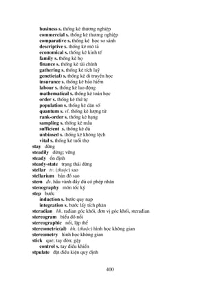 400
business s. thèng kª th−¬ng nghiÖp
commercial s. thèng kª th−¬ng nghiÖp
comparative s. thèng kª häc so s¸nh
descriptive s. thèng kª m« t¶
economical s. thèng kª kinh tÕ
family s. thèng kª hä
finance s. thèng kª tµi chÝnh
gathering s. thèng kª tÝch luü
genetic(al) s. thèng kª di truyÒn häc
insurance s. thèng kª b¶o hiÓm
labour s. thèng kª lao ®éng
mathematical s. thèng kª to¸n häc
order s. thèng kª thø tù
population s. thèng kª d©n sè
quantum s. vl. thèng kª l−îng tö
rank-order s. thèng kª h¹ng
sampling s. thèng kª mÉu
sufficient s. thèng kª ®ñ
unbiased s. thèng kª kh«ng lÖch
vital s. thèng kª tuæi thä
stay dõng
steadily dõng; v÷ng
steady æn ®Þnh
steady-state tr¹ng th¸i dõng
stellar tv. (thuéc) sao
stellarium b¶n ®å sao
stem ®s. hÇu vµnh ®Çy ®ñ cã phÐp nh©n
stenography m«n tèc ký
step b−íc
induction s. b−íc quy n¹p
integration s. b−íc lÊy tÝch ph©n
steradian hh. ra®ian gãc khèi, ®¬n vÞ gãc khèi, stera®ian
stereogram biÓu ®å næi
stereographic næi, lËp thÓ
stereometric(al) hh. (thuéc) h×nh häc kh«ng gian
stereometry h×nh häc kh«ng gian
stick que; tay ®ßn; gËy
control s. tay ®iÒu khiÓn
stpulate ®Æt ®iÒu kiÖn quy ®Þnh
 