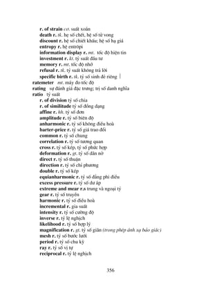356
r. of strain c¬. suÊt xo¾n
death r. tk. hÑ sè chÕt, hÖ sè tö vong
discount r. hÖ sè chiÕt khÊu; hÖ sè h¹ gi¸
entropy r. hÖ entr«pi
information display r. mt. tèc ®é hiÖn tin
investment r. kt. tû suÊt ®Çu t−
memory r. mt. tèc ®é nhí
refusal r. tk. tû suÊt kh«ng tr¶ lêi
specific birth r. tk. tû sè sinh ®Î riªng 
ratemeter mt. m¸y ®o tèc ®é
rating sù ®¸nh gi¸ ®Æc tr−ng; trÞ sè danh nghÜa
ratio tû suÊt
r. of division tû sè chia
r. of similitude tû sè ®ång d¹ng
affine r. hh. tû sè ®¬n
amplitude r. tû sè biªn ®é
anharmonic r. tû sè kh«ng ®iÒu hoµ
barter-price r. tû sè gi¸ trao ®æi
common r. tû sè chung
correlation r. tû sè t−¬ng quan
cross r. tû sè kÐp, tû sè phøc hîp
deformation r. gt. tû sè d·n në
direct r. tû sè thuËn
direction r. tû sè chØ ph−¬ng
double r. tû sè kÐp
equianharmonic r. tû sè ®¼ng phi ®iÒu
excess pressure r. tû sè d− ¸p
extreme and mear r.s trung vµ ngo¹i tû
gear r. tû sè truyÒn
harmonic r. tû sè ®iÒu hoµ
incremental r. gia suÊt
intensity r. tû sè c−êng ®é
inverse r. tû lÖ nghÞch
likelihood r. tû sè hîp lý
magnification r. gt. tû sè gi·n (trong phÐp ¸nh x¹ b¶o gi¸c)
mesh r. tû sè b−íc l−íi
period r. tû sè chu kú
ray r. tû sè vÞ tù
reciprocal r. tû lÖ nghÞch
 