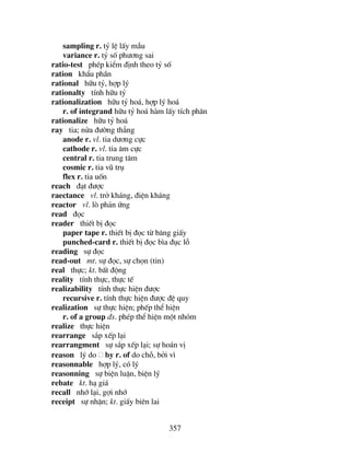 357
sampling r. tû lÖ lÊy mÉu
variance r. tû sè ph−¬ng sai
ratio-test phÐp kiÓm ®Þnh theo tû sè
ration khÈu phÇn
rational h÷u tû, hîp lý
rationalty tÝnh h÷u tû
rationalization h÷u tû ho¸, hîp lý ho¸
r. of integrand h÷u tû ho¸ hµm lÊy tÝch ph©n
rationalize h÷u tû ho¸
ray tia; nöa ®−êng th¼ng
anode r. vl. tia d−¬ng cùc
cathode r. vl. tia ©m cùc
central r. tia trung t©m
cosmic r. tia vò trô
flex r. tia uèn
reach ®¹t ®−îc
raectance vl. trë kh¸ng, ®iÖn kh¸ng
reactor vl. lß ph¶n øng
read ®äc
reader thiÕt bÞ ®äc
paper tape r. thiÕt bÞ ®äc tõ b¨ng giÊy
punched-card r. thiÕt bÞ ®äc b×a ®ôc lç
reading sù ®äc
read-out mt. sù ®äc, sù chän (tin)
real thùc; kt. bÊt ®éng
reality tÝnh thùc, thùc tÕ
realizability tÝnh thùc hiÖn ®−îc
recursive r. tÝnh thùc hiÖn ®−îc ®Ö quy
realization sù thùc hiÖn; phÕp thÓ hiÖn
r. of a group ®s. phÐp thÓ hiÖn mét nhãm
realize thùc hiÖn
rearrange s¾p xÕp l¹i
rearrangment sù s¾p xÕp l¹i; sù ho¸n vÞ
reason lý do by r. of do chç, bëi v×
reasonnable hîp lý, cã lý
reasonning sù biÖn luËn, biÖn lý
rebate kt. h¹ gi¸
recall nhí l¹i, gîi nhí
receipt sù nhËn; kt. giÊy biªn lai
 