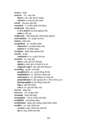 358
receive nhËn
receiver xib. m¸y thu
ideal r. xib. m¸y thu lý t−ëng
selective r. m¸y thu lùa chän
recent võa qua, gÇn ®©y
reception vl. sù thu nhËn (tÝn hiÖu)
reciprocal ®¶o nghÞch
r. of a matrix ma trËn nghÞch ®¶o
polar r. ®èi cùc
reciprocity tÝnh t−¬ng hç, tÝnh thuËn nghÞch
recirculation mt. sù ghi l¹i (tin)
reckon tÝnh to¸n
recognition mt. sù ®o¸n nhËn
character r. sù ®o¸n nhËn ch÷
pattern r. sù nhËn d¹ng
recognize ®o¸n nhËn phana biÖt
record sù ghi
continous r. mt. sù ghi liªn tôc
recorder mt. m¸y ghi
data r. m¸y ghi c¸c d÷ kiÖn
digital r. m¸y ghi sè, thiÕt bÞ in sè
magnetic tape i. m¸y ghi trªn b¨ng tõ
recording sù ghi, sù tù ghi
graphic(al) r. mt. sù ghi b»ng ®å thÞ
longitidinal r. mt. ghi theo chiÒu däc
noncontact r. mt. ghi kh«ng cã c«ng t¾c
perpendicular r. ghi ngang (theo chiÒu th¼ng gãc)
photograpphic r. ghi b»ng chôp ¶nh
tape r. ghi trªn b¨ng
wire r. mt. ghi trªn d©y (tõ)
recover phôc håi
recovery xib. sù phôc håi
rectangle h×nh ch÷ nhËt
rectangular (thuéc) h×nh ch÷ nhËt
rectifiable cÇu tr−êng ®−îc
rectification phÐp cÇu tr−êng, phÐp hiÖu chØnh
rectifier mt. m¸y chØnh l−u
crystal r. m¸y chØnh l−u tinh thÓ
dry r. m¸y chØnh l−u kh«
 