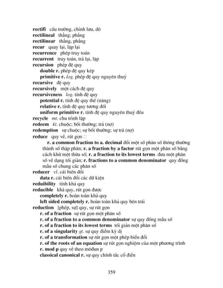 359
rectifi cÇu tr−êng, chØnh l−u, dß
rectilineal th¼ng; ph¼ng
rectilinear th¼ng, ph¼ng
recur quay l¹i, lÆp l¹i
recurrence phÐp truy to¸n
recurrent truy to¸n, tr¶ l¹i, lÆp
recursion phÐp ®Ö quy
double r. phÐp ®Ö quy kÐp
primitive r. log. phÐp ®Ö quy nguyªn thuû
recursive ®Ö quy
recursively mét c¸ch ®Ö quy
recursiveness log. tÝnh ®Ö quy
potential r. tÝnh ®Ö quy thÕ (n¨ng)
relative r. tÝnh ®Ö quy t−¬ng ®èi
uniform primitive r. tÝnh ®Ö quy nguyªn thuû ®Òu
recycle mt. chu tr×nh lÆp
redeem kt. chuéc; båi th−êng; tr¶ (nî)
redemption sù chuéc; sù båi th−êng; sù tr¶ (nî)
reduce quy vÒ, rót gän
r. a common fraction to a. decimal ®æi mét sè ph©n sè th«ng th−êng
thµnh sè thËp ph©n; r. a fraction by a factor rót gän mét ph©n sè b»ng
c¸ch khö mét thõa sè; r. a fraction to its lowest terms ®−a mét ph©n
sè vÒ d¹ng tèi gi¶n; r. fractions to a common denominator quy ®ång
mÉu sè chung c¸c ph©n sè
reducer vl. c¸i biÕn ®æi
data r. c¸i biÕn ®æi c¸c d÷ kiÖn
reduibility tÝnh kh¶ quy
reducible kh¶ quy, rót gän ®−îc
completely r. hoµn toµn kh¶ quy
left sided completely r. hoµn toµn kh¶ quy bªn tr¸i
reduction [phÐp, sù] quy, sù rót gän
r. of a fraction sù rót gän mét ph©n sè
r. of a fraction to a common denominator sù quy ®ång mÉu sè
r. of a fraction to its lowest terms tèi gi¶n mét ph©n sè
r. of a singularity gt. sù quy ®iÓm kú dÞ
r. of a transformation sù rót gän mét phÐp biÓn ®æi
r. of the roots of an equation sù rót gän nghiÖm cña mét ph−¬ng tr×nh
r. mod p quy vÒ theo m«®un p
classical canonical r. sù quy chÝnh t¾c cæ ®iÓn
 