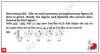 Directions (22 - 29): In each question an explanatory figure of
dice is given. Study the figure and identify the correct dice
formed by that figure.
f
u
n
sZ'
k
(22 - 33): u
h
p
s (X) d
qN
i
zl
k
j
&
f
p
=
k
f
n
,
x
,
g
aSA
f
t
l
s e
k
sM
+d
j
;
f
n
,
d
?
k
u
d
k
v
k
d
k
j
f
n
;
k
t
k
;
r
k
s f
u
E
u
?
k
u
a, b, c ,
o
a d e
sa l
s d
k
Su
&
l
k
?
k
u
l
aH
k
o
g
S
22.
22
F
C
A C
A
E F
B
D A
C
D
(b) (c) (d)
B
E A
D
F C
(X) (a)
(I) (II) (III) (IV)
S
O
L
J
A
R
P
A
N
D
E
Y
S
I
R
 