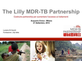 The Lilly MDR-TB Partnership
               Costruire partnership per aumentare l’accesso ai trattamenti
                                 Acquario Civico - Milano
                                   21 Settembre, 2012


Luciano Di Cecchi
Fondazione Lilly Italia
 