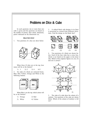 In such questions one or more than one
cube is given and the questions are based on
the number of corners, their colour, dimension,
points indicated on the dimensions etc.
PRACTICETEST
1. Two positions of a dice are show below:
When three (3) dots are at the top, how
many will be at the bottom?
1) 1 2) 2 3) 4 4) 5
2. Six sides of a block are coloured Green,
Blue, Red, Yellow, Orange and White in the
following manner.
When Blue is on the top, which colour will
be at the bottom?
1) Orange 2) Red
3) White 4) Yellow
3. A cubical block with designs in its faces
is presented as viewed from different direc-
tions. Find the design on the blank face?
(1) (2) (3) (4)
4. Two positions of a block are shown be-
low. Each of the four sides has a cross line,
which is not found on the upper or the lower
side. Which of the response figures (1), (2), (3)
and (4) is correct?
5. The sides of a cube show the colours of a
rainbow. Two positions of the cube are shown
below. Which of the colours of rainbow is left
out?
Problems on Dice & Cube
4)
2)1)
3)
 