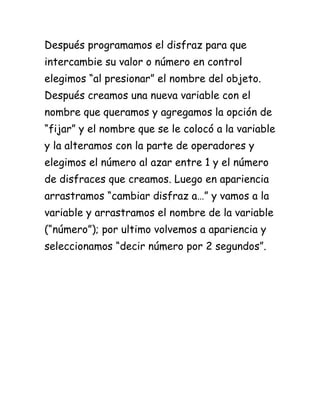 Después programamos el disfraz para que
intercambie su valor o número en control
elegimos “al presionar” el nombre del objeto.
Después creamos una nueva variable con el
nombre que queramos y agregamos la opción de
“fijar” y el nombre que se le colocó a la variable
y la alteramos con la parte de operadores y
elegimos el número al azar entre 1 y el número
de disfraces que creamos. Luego en apariencia
arrastramos “cambiar disfraz a…” y vamos a la
variable y arrastramos el nombre de la variable
(“número”); por ultimo volvemos a apariencia y
seleccionamos “decir número por 2 segundos”.
 