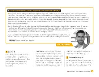 DICE THE DEFINITIVE GUIDE TO EMPLOYMENT BRANDING	 18
ASK THE EXPERTS
– Will Staney, Founder, Proactive Talent Strategies
Q: Are there companies that shouldn’t or don’t need to focus on Employment Branding?
A: Having worked on and led Employer Branding at companies ranging from less than 200 to over 75,000 employees in startup and large enterprise
environments, I can confidently say there are no organizations I feel shouldn’t focus on Employment Branding. Large or small, well-known consumer
brands or unknown startups, every employer should have at least some focus on Employer Branding because every employer has an Employment Brand
whether they focus on it or not. By not making an effort to join the conversation and tell their employee experience story, they risk letting others control
the perceptions of who they are as an employer. They also risk not attracting the right culture-fit talent by not giving candidates the ability to adequately
research their culture before applying.
Now, the focus of their Employer Branding efforts may be different depending on who the company is and what their goals are, of course. For example,
a small startup or B2B company who doesn’t have a well-known consumer brand may need to focus on Employer Brand awareness more than, say
a Google or Facebook. However, even a Google needs to use Employer Branding to differentiate their culture from
their competitors or raise awareness of a particular effort like diversity and inclusion.
So, no. I do not believe there is a company on the planet that shouldn’t use Employment Branding to help them hire, just
like I don’t think there is an organization on the planet that shouldn’t use marketing to help sell their product or service.
a clear picture of the process and insert
communications at strategic spots.
5 Persuade/Select
Courting, Deep Interviewing, Interviewers as
Brand Advocates, Risk Assessments, The
Hard Sell, Data Review, Feedback If Fail
EB Initiatives: The conversion process is
a series of communications opportunities.
Each candidate interaction, in person or with
a machine, should be flavored with strains
of EB. From the waiting period before the
interview to the hotel room the night before
the interview, the EB team should make
4 Convert
Final Filtering, Produce 2 to 3 viable
candidates, Interviewing, Interview
Logistics, Schedule Coordination, Travel
Arrangements, Video Interviewing,
Interviewing Process, Data Review,
Revise If Fail
 