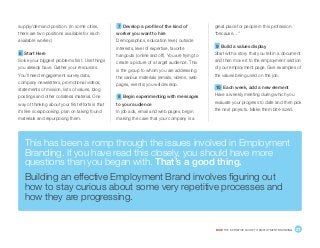 DICE THE DEFINITIVE GUIDE TO EMPLOYMENT BRANDING	 21
supply/demand position. (In some cities,
there are two positions available for each
available worker.)
6 Start Here
Solve your biggest problems first. Use things
you already have. Gather your resources.
You’ll need engagement survey data,
company newsletters, promotional videos,
statements of mission, lists of values, blog
postings and other collateral material. One
way of thinking about your first efforts is that
it’s like scrapbooking: plan on taking found
materials and repurposing them.
7 Develop a profile of the kind of
worker you want to hire
Demographics, education level, outside
interests, level of expertise, favorite
hangouts (online and off). You are trying to
create a picture of a target audience. This
is the group to whom you are addressing
the various materials (emails, videos, web
pages, events) you will develop.
8 Begin experimenting with messages
to your audience
In job ads, email and web pages, begin
making the case that your company is a
great place for people in this profession
“because…”
9 Build a values display
Start with a story that you tell in a document
and then move it to the employment section
of your employment page. Give examples of
the values being used on the job.
10 Each week, add a new element
Have a weekly meeting during which you
evaluate your progress to date and then pick
the next projects. Make them bite-sized.
This has been a romp through the issues involved in Employment
Branding. If you have read this closely, you should have more
questions than you began with. That’s a good thing.
Building an effective Employment Brand involves figuring out
how to stay curious about some very repetitive processes and
how they are progressing.
 