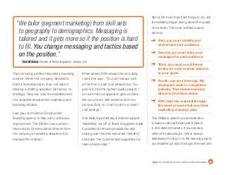 DICE THE DEFINITIVE GUIDE TO EMPLOYMENT BRANDING	 23
That recruiting problem required a branding
solution. When the company decided to
build a recruiting team, step one was to
develop a staffing operation (all tactics, no
strategy). Step two was the establishment
of a separate employment marketing and
branding initiative.
Last year, she hired an Employment
Branding agency to help with continuous
improvement. The EB firm had a proven
track record. She recruited someone from
the company’s marketing department to
manage the contract.
When asked if EB reduced her recruiting
costs, she says: “You can’t always look
at this from a pure cost perspective. Our
goal is to hire the highest quality people. I
am sure that our approach gets us there.
We can show it with evidence from our
process. But, no, I can’t point to a direct
cost savings.”
One really important key is internal support.
“Brett Blair, our VP of Talent Acquisition made
it possible by removing roadblocks and
making sure I had the resources I needed,”
she adds. “He coached and supported our
team at every step.”
About the most important things to do, she
immediately began raving about the quality
of her team. Then she outlined a basic
process:
	 First, you must identify and
understand your audience.
	 Second, you must tailor your
messages for each audience.
	 Third, you must use different
tactics for each market, tailored
to your goals.
	 Fourth, use your leverage. My
employees work in a regulated
industry. That makes knowing
where to find them easier.
	 Fifth, take the material through
the same process that any other
marketing message gets.
Tina Williams used focus and attention
to build a national Employment Brand
in 400 distinct markets. It sounds easy
when she talks about it. She is always
relentlessly moving on to the next big project,
accomplishing it and moving to the next one.
“We tailor (segment marketing) from skill sets
to geography to demographics. Messaging is
tailored and it gets more so if the position is hard
to fill. You change messaging and tactics based
on the position.”
– Tina Williams, Director of Talent Acquisition, Century Link
 