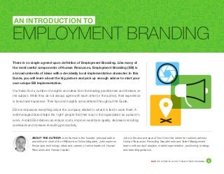 DICE THE DEFINITIVE GUIDE TO EMPLOYMENT BRANDING	 3
There is no single agreed-upon definition of Employment Branding. Like many of
the most useful components of Human Resources, Employment Branding (EB) is
a broad umbrella of ideas with a decidedly local implementation character. In this
Guide, you will learn about the big picture and pick up enough advice to start your
own unique EB implementation.
You’ll also find a number of insights and ideas from the leading practitioners and thinkers on
the subject. While they do not always agree with each other (or the author), their experience
is broad and expansive. Their tips and insights are scattered throughout the Guide.
EB encompasses everything about the company related to what it is like to work there. A
well-managed brand helps the ‘right’ people find their way to the organization as a place to
work. A solid EB initiative can reduce costs, improve workforce quality, decrease recruiting
workloads and increase recruiting productivity.
EMPLOYMENT BRANDING
AN INTRODUCTION TO
ABOUT THE AUTHOR John Sumser is the founder, principal author
and editor-in-chief of the HRExaminer Online Magazine. John explores
the people, technology, ideas and careers of senior leaders in Human
Resources and Human Capital.
John is the also principal of Two Color Hat where he routinely advises
Human Resources, Recruiting Departments and Talent Management
teams with product analysis, market segmentation, positioning, strategy
and branding guidance.
 