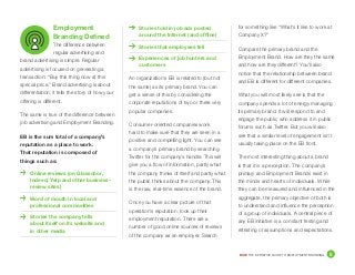 DICE THE DEFINITIVE GUIDE TO EMPLOYMENT BRANDING	 5
for something like “What’s it like to work at
Company X?”
Compare the primary brand and the
Employment Brand. How are they the same
and how are they different? You’ll also
notice that the relationship between brand
and EB is different for different companies.
What you will most likely see is that the
company spends a lot of energy managing
its primary brand. It will respond to and
engage the public who address it in public
forums such as Twitter. But you will also
see that a similar level of engagement isn’t
usually taking place on the EB front.
The most interesting thing about a brand
is that it is a perception. The company’s
primary and Employment Brands exist in
the minds and hearts of individuals. While
they can be measured and influenced in the
aggregate, the primary objective of both is
to understand and influence the perception
of a group of individuals. A central piece of
any EB initiative is a constant testing and
retesting of assumptions and expectations.
Employment
Branding Defined
The difference between
regular advertising and
brand advertising is simple. Regular
advertising is focused on generating a
transaction: “Buy this thing now at this
special price.” Brand advertising is about
differentiation; it tells the story of how your
offering is different.
The same is true of the difference between
job advertising and Employment Branding.
EB is the sum total of a company’s
reputation as a place to work.
That reputation is composed of
things such as:
	 Online reviews (on Glassdoor,
Indeed, Yelp and other business-
review sites)
	 Word of mouth in local and
professional communities
	 Stories the company tells
about itself on its website and
in other media
	 Stories told in job ads posted
around the Internet (and offline)
	 Stories that employees tell
	 Experiences of job hunters and
customers
An organization’s EB is related to (but not
the same) as its primary brand. You can
get a sense of this by considering the
corporate reputations of two or three very
popular companies.
Consumer-oriented companies work
hard to make sure that they are seen in a
positive and compelling light. You can see
a company’s primary brand by searching
Twitter for the company’s handle. This will
give you a flow of information, partly what
the company thinks of itself and partly what
the public thinks about the company. This
is the raw, real-time essence of the brand.
Once you have a clear picture of that
operation’s reputation, look up their
employment reputation. There are a
number of good online sources of reviews
of the company as an employer. Search
 