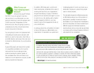 DICE THE DEFINITIVE GUIDE TO EMPLOYMENT BRANDING	 7
In addition, EB helps past, current and
future employees understand the value of
working with (and for) your organization.
Imagine developing a supply of talented
people who are excited and eager to come
to work for you. By starting with a higher-
quality, engaged workforce, you may
expect to grow the engagement levels of
your overall team.
In settings where the competition for talent
is fierce, EB helps you differentiate your
organization. A reputation as a great and
challenging place to work can make you a
destination employer, a place that people
want to head towards.
The discipline required to effectively execute
an EB initiative will put you in the position of
being able to quantify, measure and report
the realities of your employment marketplace.
Since all companies and labor markets have
different supply-and-demand dynamics,
results will vary, but you may rest assured that
a company with a strong Employment Brand
will outperform its competition.
Why Focus on
Your Employment
Brand?
Where’s the payoff? What’s
the ROI? If you are going to have any
real success in your EB project, you are
going to need buy-in from the people who
control resources. Regardless of their
level and yours, they are going to want to
understand why they should invest their
scarce resources in this area.
You are going to want to be prepared with
compelling and persuasive answers well
before you ask for resources. Over time, a
solid EB initiative will reduce the costs and
increase the effectiveness of your recruiting
efforts.
A great EB project will reduce the number
of unqualified candidates who must be
removed from the recruiting process
while increasing the relative quality of
the candidate flow. EB can reduce your
reliance on more expensive sources of data
about prospective employees. – Maren Hogan, CEO, Red Branch Media
Q: How important is content to Employment Branding?
A:	Employer Branding cannot exist without content. Much of today’s
debate is about which kind. Branding and storytelling go together like
peas and carrots. What employee story are you trying to tell, and to who?
Content is the only way to tell that story to more than one person at a time, whether it’s
via a video or webinar, a podcast, a website or a laundry list of items that simply appear
in a job ad. While none of these are right for every company, all are examples of using
content to tell a (true) story about your company and what it’s like to work there.
ASK THE EXPERTS
 