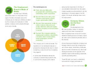 DICE THE DEFINITIVE GUIDE TO EMPLOYMENT BRANDING	 8
The Employment
Brand is Made of
Media
Another way of thinking
about EB is that it is composed of four
types of media. Information about the
company as an employer, whether provided
by the company, its employees or other
parties, is always communicated through
some sort of media.
The media types are:
	 Paid: Job ads, billboards,
programmatic advertising, other
advertising, traffic acquisition
	 Earned: Word of mouth, press
releases, viral stories, search
engine optimization (SEO)
	 Shared: User-generated content,
online reviews, internal social
media initiatives. (Shared implies
that the company can be proactive
in social)
	 Owned: The company website,
employment website, newsletters,
job alerts, talent communities,
email campaigns, content
marketing
The company can’t control all media. The
experience of an individual employee or
prospective employee boils down to which
media they consume and how completely
they digest it.
A world-class EB initiative blends the
company’s narrative about what it’s like
to work at the company with creative
and proactive responses to the flow of
uncontrollable information from the public.
It takes experience and sensitivity to do this
seamlessly. In the early stages of an EB
project, the results will always leave room
for improvement.
Company Values
are the Soul
of EB
The development of an
EB must include a review of company
values and some level of assessment.
Most companies have some sort of values
statement floating around. Company values
are often communicated in placards and on
the intranet.
It’s rare that anyone inside the company ever
formally checks to see if the company lives
up to those values. Sometimes, employees
report moments of extreme irony when high-
ranking executives do the opposite of the
published values while standing underneath
a poster proclaiming them.
To get EB right, you have to understand
how well the company embodies its
PAID
MEDIA
SHARED
MEDIA
EARNED
MEDIA
OWNED
MEDIA
 