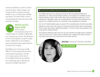 DICE THE DEFINITIVE GUIDE TO EMPLOYMENT BRANDING	 9
– Elaine Orler, Chairman and Co-Founder, The Talent Board
values and whether you want to continue
to promote them. There is always a set
of values that the company embodies,
whether or not a formal process identifies
said values. The closer the EB comes to
communicating the values that are actually
practiced, the better.
Stories are the
Heart of EB
A list of truisms
accompanying a long list of
cherished ideas is not going to differentiate
your company from another. The EB project
is, from one perspective, a search for great
stories. Imagine that you are building a
library of anecdotes about what it feels like
to work for the company.
Storytelling is one of the ways that EB
differs from more transactional recruiting
and recruitment advertising. The idea
is to conjure a picture in the mind of
the candidate. EB stories are related to
the contemporary idea of delivering an
improved “candidate experience.”
Q: How does the Candidate Experience drive Employment Branding?
A:	Candidate Experience is not only an outcome but an input to Employment Branding. As
organizations, we create content (branding) to position our companies to the candidates we hope
to attract. Branding content is often the first deep content a candidate has exposure to, to best
understand the organizations goals, values and opportunities. That content and positioning create
response from candidates by joining our communities, or directly applying to our positions.
From the 2015 NAM candidate experience award, 48% of candidates (total of 90,000 respondents),
stated they need more time to learn about the company and sought that information before applying.
That time spent researching an organization (averaging 1–2 hours) is exactly why organizations need
to manage their Employment Brand.
The Employment Branding content found to be the most valuable to candidates, based on feedback
in the same survey, were: company values, products/services, employee testimonials, answers to
‘why’ people want to work here, and answers to ‘why’ people stay here.
ASK THE EXPERTS
 
