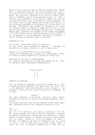 HACIA LO QUE A ELLA LE DABA LA GANA AL EXTREMO QUE ANDABA
SOLA A CUALQUIER HORA DEL DIA Y DE LA NOCHE. ELLA FUE A
LA PRISION Y VIO AL PRESO Y LE DIJO: QUE CAPA TAN BONITA,
TENIA DE COLOR ROJO. ENTONCES SE LA PIDIO A OYEKUN TURA:
TURA LE CONTESTO, QUE NO LA NECESITABA PORQUE LO IBAN A
MATAR AL DIA SIGUIENTE Y SE LA REGALO A CAMBIO DE QUE ELLA
LE DIERA OTRA ROPA. ESTA LE ENTREGO LA ROPA LLEVANDOSE LA
CAPA ROJA, POR LA NOCHE ANDABA CON SU CAPA ROJA PUESTA, AL
DIA SIGUIENTE AGARRARON A LA MUCHACHA DE LA CAPA ROJA Y LA
MATARON. ENTONCES EL REY ESTABA LOCO BUSCANDO A SU HIJA,
SE REVOLVIO TODO EL REINADO AL SABER QUE LA HIJA DEL REY
HABIA SIDO MUERTA Y EL PRISIONERO ANDABA VIVO, SIN HABERLE
PASADO NADA. ENTONCES FUE LLAMADO EL PRISIONERO NUEVAMENTE
Y EL REY LLOROSO CON EL ALMA DESTROZADA LE DIO LA ROPA Y
VIO LA REALIDAD DE SU ADIVINACION. ENTONCES LE AUTORIZO A
QUE EL PUSIERA LA BANDERA DONDE EL QUISIERA.
REFRANES DE IFA:
AFI-O YOBA O NGUN AWORE O MAS YE OLORUN NI.
TE HAN HECHO REY, ENTONCES UD. EMPIEZA A PREPARAR UN
HECHIZO DE LA SUERTE, QUIERE UD. QUE LO HAGAN DIOS.
AGBA KO SI ILU BAYE BAAYE ILE KU ILE DAJORO.
CUANDO NO HAY MAYORES EN SU PUEBLO HAY CONFUSIONES. CUANDO
EL PADRE DE FAMILIA MUERE EN EL HOGAR HAY DESOLACION.
AGBALAGBA KI IFI ARA RE LANGBALANGBA.
UN VIEJO NO SE BURLA DE SI MISMO (EN YORUBA HAY UN JUEGO
DE PALABRAS SOBRE "AGBALAGBA LANGBALANGBA").
OYEKUN IRETE
I 0
I 0
0 0
I 0
PRENDEN AL BABALAWO.
ESTE IFA PRENDE AL BABALAWO: SIETE DIAS DENTRO DE SU CASA
Y TIENE QUE HACER LIMPIEZA CON: MAIZ, EPO, OBI, EKU, EYA.
Y LE ENCIENDE TRES DIAS A OSHUN Y A SAN LAZARO, Y LA
LIMPIEZA LA BOTA EN LAS CUATRO ESQUINAS DE LA MANZANA DE
LA CASA.
"REZOS"
OWO ANDA ADIFAFUN IBINO NIRUBO ADIFAFUN IBINO NIRUBO
ADIFAFUN ORU ELLE NILLO IBELLO OBUO MELLO MAFEREFUN ABA
LUALLE.
OPO CURETE ADIFAFUN ESHU BA BATILOMBIBE ACOCHE EYELE EMENI
OWO. KAFEREFUN AGRINICA ENI BABALAWO QUIRECHILE NICA.
%PA
DICE IFA:
QUE UD. LE DE GRACIAS A SAN LAZARO, Y QUE MIRE A VER QUE
ES LO QUE QUIERE. ALLA EN SU CASA POR CUALQUIER SIMPLEZA
SE FORMA UN ESCANDALO O REVOLUCION; UD. NO PASA EN NINGUN
LUGAR, NO TIENE ASIENTO. NO PORFIE CON NADIE Y MUCHO MENOS
CON SU MUJER, PORQUE UD. LE HA DE LEVANTAR LA MANO Y
DESPUES LE PESARA SI EN ALGO LE CONTRADICE. UD. SE CALLA
LA BOCA , Y NO LE HAGA CASO, UD. QUIERE SABER MUCHO Y
PUEDE SER QUE UD. MISMA SE ENGAÑE, EN SU CASA HAY UN
 