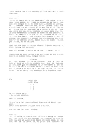 OJUANI OGUNDA OPA ACRICO CHALESI ADIFAFUN AROCOMOLLA AKUKO
LEBO CORA.
DICE IFA:
QUE UD. NO HABLE MAL DE LOS BABALAWOS Y QUE TENGA RESPETO
PARA TODOS ELLOS; UD. TIENE UN HERMANO EN EL CAMPO, SEA
OBEDIENTE PORQUE SI UD. NO HACE CASO LA MUERTE LA SEGUIRA,
EN LA FAMILIA ANTES DEL AÑO. SI UD. QUIERE GANAR ESE
PLEITO TIENE QUE HACER EBBO; NO SE MOJE QUE NO LE CONVIE-
NE, EL DIA QUE UD. HAGA EBBO VA A LLOVER; A UD. LE VIENE
UNA SUERTE POR UNA MUJER; VISTASE DE BLANCO DIEZ DIAS, UD.
LE ESTAN TRABAJANDO BRUJERIAS NO COMUNIQUE SUS SECRETOS A
NADIE, NI TAMPOCO A LOS QUE UD. SE LO CUENTA EN SU CASA,
LE ESTAN ASECHANDO, TENGA CUIDADO CON HINCARSE O QUE LO
MUERDAN, UD. CONSULTE SU ASUNTO CON OTRA PERSONA QUE ES SU
SUERTE Y UN SECRETO QUE UD. TIENE ESA ES LA UNICA PERSONA
QUE LO SABE, NO SE EMBARQUE.
EBBO PARA QUE GANE EL PLEITO: TAMBORCITO MEYI, EYELE MEYI,
AKUKO, RATON, OWO LA MEGUA.
EBBO PARA EVITAR LA MUERTE EN LA FAMILIA: AKUKO, $7.35.
CUANDO HACE EL EBBO LLOVERA Y EL ALEYO COMO EL QUE HIZO EL
EBBO NO SE PUEDEN MOJAR, PORQUE PIERDE.
PATAKIN:
EL TIGRE ESTABA VESTIDO DE COLORADO Y FUE A CASA DE
ORUMILA. ESTE LE DIJO QUE HICIERA EBBO Y QUE SE CAMBIARA
LA ROPA PARA QUE SUS ENEMIGOS NO LO CONOCIERAN Y QUE NO
SALIERA A LA CALLE SIN ANTES HACER EL CAMBIO DE ROPA. ESTE
FUE A SALIR Y SU MUJER SE LO RECORDO, LO QUE LE HABIAN
DICHO. Y EL NO SALIO Y SUS ENEMIGOS NO LO PUDIERON COGER.
%PA
OJUANI OSA
OJUANI BOSA
0 0
I 0
I I
I I
EN ESTE ODDUN NACE:
- EL SISTEMA NERVIOSO.
EWUE: LA SALVIA.
COPATO LOTA OWO LOGUN ASALLEMI ÑOWO ORUMILA AKUKO ADIE
LEBO.
OJUANI BOSA BONOSAN ADIFAFUN OCUN Y OBATALA.
IFA FORE IRE OMO ESHU Y OLOFIN.
DICE IFA:
QUE LA CAUSA DE TODO LO SUYO LE QUEDA A MEDIA ES PORQUE
UD. TIENE TODOS LOS OJOS ENCIMA; POR EL CAMINO LE VIENE UN
HIJO PARA QUE LE LLEGUE BIEN TIENE QUE HACER EBBO; NO SEA
COSA QUE SE LE AHOGUE; UD. NO QUIERE OIR CONSEJOS DE
 