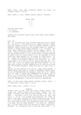EBBO: EURE, ADIE, EKRU, AIKORDIE, GENERO DE TODOS LOS
COLORES, AKUKO Y $16.80.
EBBO: AKUKO, 2 ADIE, GENERO BLANCO, NEGRO Y COLORADO.
OBARA JUANI
0 I
0 0
I 0
I 0
EN ESTE ODDUN NACE:
- EL EXILIO.
- EL PARARAYOS.
ONIPAN OLLE ADIFAFUN OLOFIN EYELE LEBO AKUKO LEBO OTOMORO
AWO AUOÑO.
DICE IFA:
QUE UD. SE PONGA UNA ROPA COLORADA PARA QUE TODO EL MUNDO
SE FIJE EN UD. Y QUE DESPUES SE LA CAMBIE POR UNA BLANCA
PARA QUE OBATALA LA VEA. Y ESTO ES PORQUE SIEMPRE LA ESTAN
MATANDO; TENGA CUIDADO CON DOS MUJERES DONDE UD. QUIERE O
PIENSA IR PORQUE PUEDE HABER TRAGEDIA; A UD. LE FALTO MUY
POCO PARA GANARSE LA LOTERIA, ERA EL PREMIO GORDO; UD.
TIENE DESEOS DE TENER DINERO Y UN HIJO PRONTO; UD. HA DE
VER SUS ASPIRACIONES; UD. NO TIENE DINERO Y QUIERE MUDARSE
DE DONDE VIVE; UD. ESTA CELOSA; A UD. LE CONVIENE IR A ESE
PUNTO QUE TIENE PENSADO IR, LA SUERTE LA TIENE CERCA; UD.
SE SIENTE CON SOFOCACION QUE LE SALE DEL CUERPO Y LO QUE
UD. TIENE ES UN FUERTE CATARRO; DICE ORULA QUE UD. SIGA
APRENDIENDO DE EL QUE LE DIO LA PRENDA SABE MAS QUE UD.,
DELE DOS COCO A SU CABEZA PARA QUE PUEDA VENCER, NO LE
HAGA DAÑO A NADIE, ESTESE TRANQUILA EN SU CASA; EN SU CASA
HAY DOS MUJERES PELEANDO; NUNCA DIGA QUE UD. SABE CUIDE A
%PA
ELEGBA NO ESTE ATENIDO A LO QUE UD. SABE; NUNCA ENGAÑE A
NADIE PORQUE PUEDE SER UD. MISMO EL ENGAÑADO, TENGA CUIDA-
DO QUE LE PUEDEN METER UN FOGONAZO, PARA VER SI ES VERDAD
QUE UD. SABE, SU MUJER ESTA ENAMORADO DE UN AMIGO SUYO A
QUIEN UD. LE HA HECHO FAVORES, PERO EL NO ESTA ENAMORADO
DE SU MUJER; NO LE DIGA UD. NADA A NINGUNO DE LOS DOS; UD.
ESTA MUY ENTRAMPEADO Y SALDRA DE TODO SUS COMPROMISOS.
EBBO: LA ROPA QUE TIENE PUESTA COLORADA, AKUKO, EYELE. Y
SI HABLA MAL: CHIVA, AKUKO Y $6.30.
EBBO: AKUKO, ETU, 2 EYELE Y $6.30.
PATAKIN:
OTONORO AWO AU ONE: DICEN QUE ODDUN AUNQUE HABLE BIEN
TIENE QUE TENER CUIDADO, CON UN AUTOR, PORQUE LOS DOS
SABEN Y MIRAN A UNA NIÑA QUE ESTA ENFERMA Y UNO PUSO DE
EBBO 2 GALLINAS Y $4.00 Y EL OTRO UN GALLO UN ADIE UNA
CHIVA Y $6.00. Y EL CLIENTE HIZO ROGACION Y LA NIÑA SE
MURIO. PUES PARA SALVARLA LA LIMPIEZA TENIA QUE SER MAYOR
QUE EL DOLIENTE. ENSEGUIDA SE FUE A CASA DEL AUTOR Y LE
DIJO: QUE COMO ERA ESO, QUE HABIENDOLE DICHO QUE SALVARIA
A LA NIÑA, ESTA SE HABIA MUERTO?. Y EL AUTOR LE CONTESTO:
QUE LA CULPA HABIA SIDO DEL OTRO QUE LA HABIA MALDECIDO.
ENTONCES EL DOLIENTE SE FUE A CASA DEL OTRO AUTOR Y LE
 