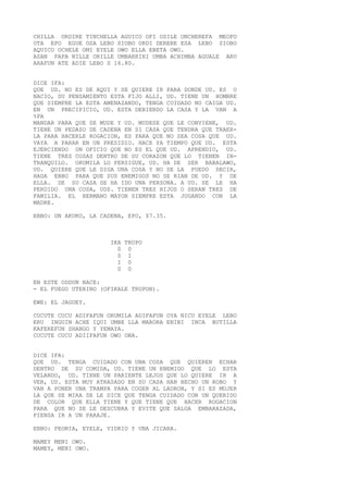 CHILLA ORDIRE TINCHELLA AGUICO OFI OSILE ONCHEREFA MEOFO
OTA EPO EGUE OSA LEBO SIOBO ORDI DEREBE ESA LEBO SIOBO
AQUICO OCHELE OMI EYELE OWO ELLA EBETA OWO.
ASAN PAPA NILLE ORILLE UMBARRIRI UMBA ACHIMBA AGUALE ARU
ARAFUN ATE ADIE LEBO S 16.80.
DICE IFA:
QUE UD. NO ES DE AQUI Y SE QUIERE IR PARA DONDE UD. ES O
NACIO, SU PENSAMIENTO ESTA FIJO ALLI, UD. TIENE UN HOMBRE
QUE SIEMPRE LA ESTA AMENAZANDO, TENGA CUIDADO NO CAIGA UD.
EN UN PRECIPICIO, UD. ESTA DEBIENDO LA CASA Y LA VAN A
%PA
MANDAR PARA QUE SE MUDE Y UD. MUDESE QUE LE CONVIENE, UD.
TIENE UN PEDAZO DE CADENA EN SI CASA QUE TENDRA QUE TRAER-
LA PARA HACERLE ROGACION, ES PARA QUE NO SEA COSA QUE UD.
VAYA A PARAR EN UN PRESIDIO. HACE YA TIEMPO QUE UD. ESTA
EJERCIENDO UN OFICIO QUE NO ES EL QUE UD. APRENDIO, UD.
TIENE TRES COSAS DENTRO DE SU CORAZON QUE LO TIENEN IN-
TRANQUILO. ORUMILA LO PERSIGUE, UD. HA DE SER BABALAWO,
UD. QUIERE QUE LE DIGA UNA COSA Y NO SE LA PUEDO DECIR,
HAGA EBBO PARA QUE SUS ENEMIGOS NO SE RIAN DE UD. Y DE
ELLA. DE SU CASA SE HA IDO UNA PERSONA. A UD. SE LE HA
PERDIDO UNA COSA, UDS. TIENEN TRES HIJOS O SERAN TRES DE
FAMILIA. EL HERMANO MAYOR SIEMPRE ESTA JUGANDO CON LA
MADRE.
EBBO: UN AKUKO, LA CADENA, EPO, $7.35.
IKA TRUPO
0 0
0 I
I 0
0 0
EN ESTE ODDUN NACE:
- EL FUEGO UTERINO (OFIKALE TRUPON).
EWE: EL JAGUEY.
CUCUTE CUCU ADIFAFUN ORUMILA ADIFAFUN OYA NICU EYELE LEBO
ERU INGUIN ACHE IQUI UMBE LLA MARORA ENIBI INCA BUTILLA
KAFEREFUN SHANGO Y YEMAYA.
CUCUTE CUCU ADIIFAFUN OWO ONA.
DICE IFA:
QUE UD. TENGA CUIDADO CON UNA COSA QUE QUIEREN ECHAR
DENTRO DE SU COMIDA, UD. TIENE UN ENEMIGO QUE LO ESTA
VELANDO, UD. TIENE UN PARIENTE LEJOS QUE LO QUIERE IR A
VER, UD. ESTA MUY ATRASADO EN SU CASA HAN HECHO UN ROBO Y
VAN A PONER UNA TRAMPA PARA COGER AL LADRON, Y SI ES MUJER
LA QUE SE MIRA SE LE DICE QUE TENGA CUIDADO CON UN QUERIDO
DE COLOR QUE ELLA TIENE Y QUE TIENE QUE HACER ROGACION
PARA QUE NO SE LE DESCUBRA Y EVITE QUE SALGA EMBARAZADA,
PIENSA IR A UN PARAJE.
EBBO: PEONIA, EYELE, VIDRIO Y UNA JICARA.
MAMEY MENI OWO.
MAMEY, MENI OWO.
 