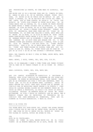 QUE PROPORCIONA LA SUERTE, NO COMA MANI NI AJONJOLI, HAY
%PA
UNA MUJER QUE LO VA A OBLIGAR PARA QUE UD. COMETA UN ROBO,
NO HABLE LO QUE A UD. NO LE IMPORTA, PORQUE PUEDE PELI-
GRAR, SU MUJER LE HA DE VENIR CON UN ANTOJO DE QUE LA
SAQUE A PASEAR, UD. HA DE RECIBIR UNA VISITA DEL CAMPO O
UNA CARTA QUE LE TRAE SUERTE, NO SALGA A LA CALLE POR
ESPACIO DE SIETE DIAS PORQUE LE PUEDE SALIR MAL, NO SE
PONGA BRAVO POR LA COMIDA; UD. VA A HACER UN TRATO PROCURE
NO GANAR MUCHO Y TENER CUIDADO CON LA AVARICIA. SI ALGUNA
PERSONA LE PIDE UN FAVOR, NO SE LO HAGA PORQUE LE PUEDE
PERJUDICAR NI AYUDE A CARGAR COSAS PESADAS, PORQUE AHI
ESTA SU DESGRACIA, HAGA EBBO PARA QUE SUS COSAS NO SE
TRASTORNEN, UD. LE DEBE UNA GALLINA A OSHUN, HACE AÑOS QUE
SU MADRE NO LA MIRA, SI LA HIJA ES MAYOR DE EDAD PUEDE
HABER ROMPIMIENTO ENTRE MADRE E HIJA POR CELOS. UD. TIENE
UN HERMANO MUERTO QUE LE ACOMPAÑA Y TIENE QUE ENCENDERLE
UNA LAMPARA EN LO ALTO PARA QUE ABOQUE POR UD. A ESA
LAMPARA TIENE QUE ECHARLE CASCARILLA Y CANELA, TODO LO QUE
UD. DICE ES VERDAD, Y POR ESA CAUSA UD. TIENE MUCHOS
ENVIDIOSOS, PERO A UD. NO LO MATA NADIE MAS QUE OLOFIN,
UD. TIENE QUE TENER ELEGBA DE OLOKUN, PARA QUE ASO UD.
LOGRE LO QUE UD. DESEA, UD. TIENE VECES QUE NO CREE EN LO
QUE SE LE DICE Y SE HA DE VER APURADO Y ENTONCES CREERA.
EBBO: UNA CANASTA DE MAIZ Y OTRA DE ÑAME, AKUKO META, MEFA
OWO, 2 EYELE.
EBBO: AKUKO, 2 ADIE, OUNKO, OBI, EKU, EYA, $16.80.
NOTA: SI ES BABALAWO Y BEBE O FUMA TIENE QUE TENER CUIDADO
CON EL CABO DE SU TABACO PORQUE SI SE LO COGEN SE FATALI-
ZA.
EBBO: AIKORDIE, OUNKO, EKU, EYA, MEFA OWO.
PATAKIN:
QUE LOS SANTOS ACORDARON UN CONSEJILLO E INVITARON A
ORUMILA, PERO DICHO CONCILIO SE CELEBRABA EN IFE LUGAR MUY
DISTANTE DE DONDE SE ENCONTRABA ORULA. ESTE CAMINO TANTO
QUE SE LE HINCHARON LOS PIES Y TUVO QUE SENTARSE, PERO EL
CHIVO QUE LO VIO SE LE BRINDO PARA LLEVARLO. ORULA SE
SENTO ARRIBA DEL CHIVO. PERO AQUI SUCEDE QUE AL ENTRAR AL
CONCILIO ERA DE NECESIDAD DARLE SANGRE A LA PUERTA Y COMO
ORULA NO LLEVABA ANIMAL ALGUNO EN ESE MOMENTO PENSO EN EL
CHIVO LE VENIA A PROPOSITO, LO COGIO Y EL CHIVO LE SUPLICO
DICIENDOLE DESPUES DE HABERTE HECHO UN FAVOR ME PAGAS
QUITANDOME LA VIDA Y ORULA LE CONTESTO: QUE NO HABIA MAS #
REMEDIO PORQUE ERA SU NECESIDAD SU PRESENCIA EN EL
CONCILIO ERA PARA ARREGLAR LA HUMANIDAD, PERO QUE EL
SIEMPRE LE VIVIRIA AGRADECIDO. Y MATO AL CHIVO.
REZO A LA DIOSA OYA
-------------------
OYA YEGBE MESA OYO ORUN EFEFE IKU, LELEBI OKE AYABA GBOGBO
LOYA O BIRIN OGA NI ANO OGA NI GBOBO EGUN, ORICHA NI ABAYA
OYU EWA OYAN SE OYE RI GEKUA IYA MI, OBIRIN NI KUOKO LE
FUN OLUGBA NI OLOFIN, NITOSI WA AYEBA NI KUA.
%PA
ESTE ES EL CASTELLANO:
TIENDA DE COMER AL LADO, MADRE NUEVE DIA EN EL CIELO
VIENTO DE LA MUERTE REMOLINO DE LO ALTO, REINA DE TODOS
 