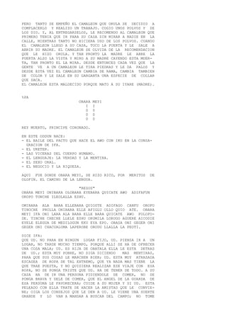 PERO TANTO SE EMPEÑO EL CAMALEON QUE ORULA SE DECIDIO A
COMPLACERLO Y REALIZO UN TRABAJO. COGIO UNOS POLVOS Y SE
LOS DIO. Y, AL ENTREGARSELOS, LE RECOMENDO AL CAMALEON QUE
PRIMERO TENIA QUE IR PARA SU CASA SIN MIRAR A NADIE EN LA
CALLE, MIENTRAS TANTO NO HICIERA USO DE LOS POLVOS. CUANDO
EL CAMALEON LLEGO A SU CASA, TOCO LA PUERTA Y LE SALE A
ABRIR SU MADRE. EL CAMALEON SE OLVIDA DE LA RECOMENDACION
QUE LE HIZO ORULA. Y TAN PRONTO LA MADRE LE ABRE LA
PUERTA ALZO LA VISTA Y MIRO A SU MADRE CAYENDO ESTA MUER-
TA, TAN PRONTO EL LA MIRA. DESDE ENTONCES CADA VEZ QUE LA
GENTE VE A UN CAMALEON LE TIRA PIEDRAS Y LE DA PALOS Y
DESDE ESTA VEZ EL CAMALEON CAMBIA DE RAMA, CAMBIA TAMBIEN
DE COLOR Y LE SALE EN SU GARGANTA UNA ESPECIE DE COLLAR
QUE SACA.
EL CAMALEON ESTA MALDECIDO PORQUE MATO A SU IYARE (MADRE).
%PA
OBARA MEYI
I I
0 0
0 0
0 0
REY MUERTO, PRINCIPE CORONADO.
EN ESTE ODDUN NACE:
- EL BAILE DEL PACTO QUE HACE EL AWO CON IKU EN LA CONSA-
GRACION DE IFA.
- EL URETER.
- LAS VICERAS DEL CUERPO HUMANO.
- EL LENGUAJE: LA VERDAD Y LA MENTIRA.
- EL SEXO ORAL.
- EL NEGOCIO Y LA RIQUEZA.
AQUI FUE DONDE OBARA MEYI, SE HIZO RICO, POR MERITOS DE
OLOFIN. EL CAMINO DE LA LENGUA.
"REZOS"
OBARA MEYI ONIBARA OLOBARA EYEBARA QUICATE AWO ADIFAFUN
OROPO TONCHE ILEOLALLA ESHU.
OMIBARA ALA BARA ELLEBARA QUIOSTE ADIFAGO CANFU OROFO
TINOCHE PROLLA ONIBARA ELLE AFIGLU OLLO QUIO ATE. OBARA
MEYI IFA ONI LARA ALA BARA ELLE BARA QUICATE AWO FOLOFO-
DE. TINCHE CHECHE LLELE ESHU ORUMILA LORUGO AGUERE AICODIE
EYELE ELEGUA DE MEDILOGUN EKU EYA EPO. OBASA ONI GEGER ONI
GEGER ONI CHACUALUMA LAPEROBE OBUDU LLALLA LA PEOTI.
DICE IFA:
QUE UD. NO PARA EN NINGUN LUGAR FIJO, UD. PIENSA IR A UN
LUGAR, NO TARDE MUCHO TIEMPO, PORQUE ALLI SE HA DE OFRECER
UNA COSA MALA; UD. ES HIJA DE OBATALA ELLA LE ESTA DETRAS
DE UD.; ESTA MUY POBRE, NO SIGA DICIENDO MAS MENTIRAS,
PARA QUE SUS COSAS LE MARCHEN BIEN; UD. ESTA MUY ATRASADA
ESCASEA DE ROPA DE TAL EXTREMO, QUE YA NADA MAS TIENE LA
QUE TRAE PUESTA, Y NO QUISIERA REALIZAR ESE VIAJE CON ESA
ROPA, NO SE PONGA TRISTE QUE UD. HA DE TENER DE TODO. A SU
CASA HA DE IR UNA PERSONA PIDIENDOLE DE COMER, NO SE
PONGA BRAVA Y DELE DE COMER, QUE EL ANGEL DE LA GUARDA DE
ESA PERSONA LE FAVORECERA; CUIDE A SU MUJER Y SI UD. ESTA
PELEADO CON ELLA TRATE DE HACER LA AMISTAD QUE LE CONVIE-
NE; OIGA LOS CONSEJOS QUE LE DEN A UD. LE VIENE UNA SUERTE
GRANDE Y LO VAN A MANDAR A BUSCAR DEL CAMPO; NO TOME
 