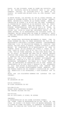 ALAYE, EL SER VIVIENTE, ELEMI EL DUEÑO DEL ESPIRITU; ESE
ES EL ESPIRITU, ESE ES EL ESPIRITU DADO A LOS SERES
HUMANOS; OGA-OGO, EL ALTISIMO DIOS O EL SEÑOR DE LA
GLORIA. ES OLORUN ADA KE-DAJO DIOS, EL JUEZ CALLADO PERO
ACTIVO.
LA MAYOR DEIDAD. LOS ORICHAS (A) ESU EL DIABLO DESPUES DE
OLORUN LA SUPREMA DEIDAD, ESU ES LA UNICA DEIDAD GENERAL-
MENTE RECONOCIDA A TRAVES DE LA TIERRA YORUBA. ENTRE LA
CONCEPCION DE OLORUN Y LA DE ESU HAY UNA GRAN DIFERENCIA.
LA CONCEPCION DE OLORUN ES LA DE ESPIRITU PURO, UN PERSO-
NAJE DEMASIADO REMOTO PARA SER ADORADO. NO HAY DE EL
NINGUNA REPRESENTACION TANTO DE UN TIPO O DE FORMA. AL
CONTRARIO ESU PERTENECE AL SEPTIMO AMNISTICO. EL ES UN
ORISHA QUE OCUPA EL LUGAR MAS IMPORTANTE DENTRO DE LOS
DEMAS ORISHAS. EL ES REPRESENTADO POR DISTINTAS CLASES DE
IMAGENES, RECIBE ADORACIONES EN FORMA DE OFRENDAS Y REZOS
Y DEBE SER ATENDIDO ANTES DE QUE NINGUN OTRO ORISHA RECIBA #
UNA OFRENDA.
SUS ADORACIONES DESPIERTAN MAYORMENTE EL TEMOR, COMO EL
PODER SUPREMO DEL MAL, EL TEMOR DESPERTADO DEL ODIO DE SU
MALEVOLENCIA CONLLEVAN A OPIPARAS OFRENDAS CONSTANTEMENTE
OFRECIDAS A EL. SU DESCRIPCION GENERAL ES CONOCIDA COMO
BURUKU, MALIGNO HASTA LA MUERTE, SIEMPRE DISPUESTO A HACER
MALDAD. EN CONSECUENCIA DE SU MALEVOLENCIA, SU URNA ES
SIEMPRE HECHA EN LAS AFUERAS DEL PUEBLO O FUERA DE LA
CASA. LUEGO EL DICHO: "ESU KO NI ISA; A KO ILE RE SI ITA",
O SEA, "ESU NO TIENE CARACTER, SU CASA ESTA HECHA PARA EL
EN LA CALLE". SE PROPONE QUE ANDA CON UN BASTON ANUDADO
CONOCIDO COMO AGONGO OGO, CON EL CUAL ATACA SUS ENEMIGOS O
A AQUELLOS QUE INDISCRETAMENTE LO DESHONRAN. EN ALGUNAS
PARTES DEL PAIS (P.E. ONDO) ES ADORADO ACTIVAMENTE. LA
ADORACION OFRECIDA A EL POR SUS DEVOTOS NO APARENTA SER
DESPERTADA ENTERAMENTE POR TEMOR. ES A VECES INSPIRADA
COMO UN SENTIMIENTO DE ADMIRACION POR SU GRAN FUERZA EN
CONSECUENCIA DE LA CUAL REZOS Y REGALOS LE SON OFRENDADOS
NO SOLO PARA EVITAR LA MALEVOLENCIA SINO TAMBIEN PARA
ASEGURAR SUS FAVORES ESPECIALMENTE CONTRA ENEMIGOS. HAY
UNA FUERTE CIENCIA EN SUS PODERES Y DISPOSICION DE CONCE-
DER BENEFICIOS A SUS ADORADORES, Y ESTO ACONTECE POR EL
%PA
HECHO QUE LOS SIGUIENTES NOMBRES SON LLEVADOS POR LOS
YORUBAS:
ESU-BI-YI:
UN SACERDOTE DE ESU
ESU-RI ECHUN-BI:
UN DIGNO SACERDOTE DE ESU
ESU-GBA-YI-LA:
MUCHAS VECES ABREVIADO ESUGBAYI
UNA PERSONA SALVADA POR ESU.
ESU-TO-SIN:
ESU ES SUFICIENTE (O DIGNO) DE ADORAR
IMAGENES:
LA REPRESENTACION DE ESU ASUME DISTINTAS FORMAS:
UNA FORMA COMUN DE REPRESENTACION ES POR MEDIO DE UNA
PIEZA DE PIEDRA O UN PEDAZO TOSCO DE MADERA ENTERRADO EN
LA TIERRA EN FORMA INCLINADA. LA CEREMONIA DE ENTERRAR LA
PIEDRA ES CONOCIDA POR "GIGUN ESU" O SEA, ENTERRANDO LA
 