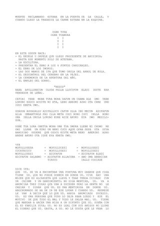 MUERTE RECLAMANDO ESTABA EN LA PUERTA DE LA CALLE, Y
CUANDO LLEGO LA TRAGEDIA LA CARNE ESTABA EN LA ESQUINA.
OGBE TURA
OGBE TUAMORA
I I
0 I
I I
I I
EN ESTE ODDUN NACE:
- EL EKUELE U OKPELE QUE LLEGO PROCEDENTE DE ABISINIA;
HASTA ESE MOMENTO SOLO SE ATEFABA.
- LA ESCULTURA.
- PRESENTAR EL EBBO A LOS 4 PUNTOS CARDINALES.
- EL EBBO DE LOS IWOROS.
- LAS DOS MANOS DE IFA QUE TOMO ORULA DEL ARBOL DE KOLA.
- EL DESCONTROL DEL CEREBRO EN LA VEJEZ.
- LA CEREMONIA DE LA APERTURA DEL AÑO.
- EL EMPLEO DEL GORRO.
"REZOS"
BABA AFOLLORECUN OLODA FALLA LLOCUFUN ALADI (ESTE ERA
VENDEDOR DE LEÑA).
CATIBI YEBE MOBE TURA MORA DAFUN UN CHAMA ALE OMO YEBE
LORUBO ESOCO ACUITE NI ETA, LEBO ABEOMI ASHO OTA CHRE URE
IGUI EBETA OWO.
GUAGUA AGUASALLU ADIFALLOCO CAFUN OLLA IBO MECUN ADIFAFUN
ALLA UMBANTONLE PAO ILLA META IGUI BOBO IGUI INLLA BOBO
ONA INLLA ORULA LORUBO EURE ADIE AKUKO EYA OWO MEDILO-
GUN.
OGBE TUA LORA OBETUA MORA OBE TUA OMORA LLEBE NI CHOMO RE
ONI LLEBE UN PURO UN BENI COCO AQUE OFAN SEPA OTA OCUA
BANISIBO OGUERE QUE OSOCO ECUTE META BEBO ABERINI ASHO
ARERE AKUKO OTA IGUE EYA EBETA OWO.
%PA
MOFOLLUSESA - MOFOLLUCESI - MOFOLLUSESI
CUCATECUCU - MOFOLLUSESI - MOFOLLUSESI
MOFOLLUSESI - ADIFAFUN - ADIFAFUN ALADI
ADIFAFUN SALANNO - ADIFAFUN ALLACUBA - AWO OMA ABEBICAN
TIROCO CALLO COSIADE
DICE IFA:
QUE UD. SE VA A ENCONTRAR UNA FORTUNA MUY GRANDE QUE COSA
TIENE UD. QUE NO PUEDE DORMIR EN DONDE UD. VIVE HAY UNA
MUJER QUE ES ALCAHUETA QUE LLEVA Y TRAE TENGA CUIDADO CON
UN CHISME Y UN GANDIMIENTO; NO DIGA MENTIRA, UD. VA A
ANUNCIAR TRES COSAS QUE VAN A SUCEDER PERO LA GENTE NO LE
CREIAN Y DIRAN QUE UD. ES UNA MENTIROSA EN DONDE UD.
ABOCHORNADO SE HA DE IR DE ESE LUGAR Y CUANDO UD. REGRESE
LE VAN A DECIR QUE LO QUE UD. HABIA ANUNCIADO SUCEDIO.
UD. ES UNA PERSONA QUE TODO LO DEJA PARA LUEGO Y ESE EL
MOTIVO DE QUE TODO EL MAL Y TODO LE SALGA MAL. UD. TIENE
QUE MANDAR A HACER UNA MISA A UN DIFUNTO QUE UD. SUEÑA CON
EL ES FAMILIA SUYA; UD. NO ES LEAL CON SUS AMIGOS NO LLORE
EL DINERO QUE UD. GASTA, A UD. NO LE GUSTA QUE LE VEAN LO
 