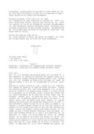 AIFENIPENI, AIFENIAPENIA NI ARA-OKO FI NCHON BANTE WO ILU.
ES UNA FALTA DE RESPETO A TODOS QUE LE PERMITAN AL MANI-
GUERO ENTRAR EN EL PUEBLO EN TAPARRABOS.
AIGBOFA LA NWOKE, "IFA" KON KO SI NI PARA.
LA IGNORANCIA DE COMO CONSULTAR EL ORACULO DE "IFA" LOS
HACE MIRAR PARA ARRIBA, PERO NO HAY ORACULO EN EL TECHO
(EL ORACULO DE IFA ES UN SISTEMA DE CALCULAR DESDEÑADAMEN-
TE PARA DESCUBRIR EVENTOS VENIDEROS) ESTE PROVERBIO NOS
ILUSTRA LA REALIDAD DE QUE ALGUNAS PERSONAS ENCONTRANDOSE
EN DIFICULTAD PARA RESOLVER UN PROBLEMA NO HACEN MAS QUE
MIRAR PARA EL TECHO).
AIYEUN SUN EKUN KE FIWE AYA KO.
UN TIGRE DESPUES DE PASAR UNA NOCHE CON HAMBRE CON TODO
ESO ES MAS FUERTE QUE UN PERRO MUY BIEN ALIMENTADO.
OYEKUN WORI
0 0
I 0
I 0
0 0
EN ESTE ODDUN NACE:
- LA FAMILIA.
- EL PELO Y LA CARNE.
"REZOS"
EPANDIQUI O EFANDIQUI OCO CHAMBAQUIRAN ADIFAFUN ORUMILA.
OFANDIQUI, OFANDIQUI OCO CHAMBA QUIRAN ADIFAFUN ORULA.
DICE IFA:
QUE UD. VA A RECIBIR UNA NOTICIA MALA; UD. NO PUEDE IR A
VER TRAGEDIA, NI HERIDOS NI MUERTOS, NI TAMPOCO PUEDE IR A
VER FESTEJOS PORQUE CUALQUIER ACONTECIMIENTO QUE PASARA
ESE DIA LE ECHARAN LA CULPA A UD; NO COMA NI BEBA EN
NINGUNA PARTE; Y SI A UD. LA CALUMNIARAN DE LA MISA INCO-
%PA
MODIDAD LE PODRIA COSTAR LA VIDA, O BIEN IR A UN PRESIDIO
SIN COMERLO NI BEBERLO; NO HAGA SOCIEDAD CON NADIE PORQUE
HAY PERDIDA SEGURO; UDS. SON SIETE HERMANOS Y UD. SE HA DE
SACAR LA LOTERIA O SE GANARA ALGUN DINERO Y SI ESTO SUCEDE
SE LO NEGARAN, NO LO RECLAME, DEJELO PORQUE ESE DINERO QUE
LE VIENE PARA MALO; EN SU CASA HAY UN POZO CIEGO QUE NO
TAPARON, PORQUE ALLI SE AHOGO UNO QUE SE CAYO; TENGA
CUIDADO NO LO EMPUJEN DENTRO DE UN HOYO; NO SALGA A LA
CALLE HASTA QUE NO PASEN SIETE DIAS PORQUE LO PUEDEN
PRENDER POR EQUIVOCACION CREYENDOLO PRENDER POR UN ROBO O
POR ASESINATO; TENGA CUIDADO NO SE LE SUBA LA SANGRE A LA
CABEZA; Y QUIERA TIRARSE DENTRO DE UN POZO POR CAUSA DE UN
DINERO; UD. NO TIENE HIJOS, EN SU CASA HAY UNA PERSONA QUE
TIENE DEUDAS CON SHANGO, DIGALE QUE TENGA CUIDADO NO SE
QUEME LA CASA Y TENGA GRANDES PERDIDAS; ALLA EN DONDE UD.
VIVE CAEN GOTERAS ARRIBA DE SU CARA Y LOS MUCHACHOS SE LE
ENSUCIAN LA CAMA; UD. HA DE TENER UN HIJO; LA SANGRE
CUANDO UD. LE BAJA ES DE COLOR ROJO NEGRO; UD. HA DE OIR
HABLAR DE UN FUEGO Y DE UN RICO QUE SE VOLVIO POBRE; UD.
TIENE MUCHOS ENEMIGOS Y ELLOS SON LO QUE LE ESTAN HACIENDO
MAL; PARA QUE UD. CAIGA DENTRO DE UN HOYO; LA CARIDAD DEL
COBRE LO PERSIGUE; UD. ES EL UNICO HERMANO QUE QUEDA, NO
 