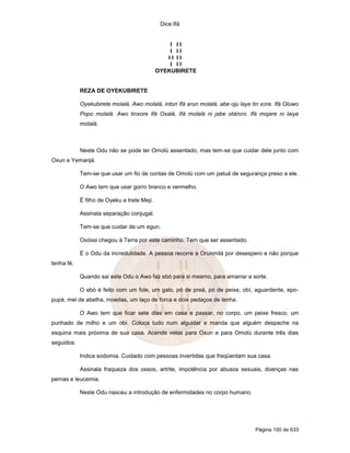 Dice Ifá
Página 100 de 633
I I I
I I I
I I I I
I I I
OYEKUBIRETE
REZA DE OYEKUBIRETE
Oyekubirete molalá, Awo molalá, intori Ifá arun molalá, abe oju laye tin xore. Ifá Oluwo
Popo molalá. Awo tinxore Ifá Oxalá, Ifá molalá ni jabe otároni. Ifá mojare ni laiye
molalá.
Neste Odu não se pode ter Omolú assentado, mas tem-se que cuidar dele junto com
Oxun e Yemanjá.
Tem-se que usar um fio de contas de Omolú com um patuá de segurança preso a ele.
O Awo tem que usar gorro branco e vermelho.
É filho de Oyeku e Irete Meji.
Assinala separação conjugal.
Tem-se que cuidar de um egun.
Oxóssi chegou à Terra por este caminho. Tem que ser assentado.
É o Odu da incredulidade. A pessoa recorre a Orunmilá por desespero e não porque
tenha fé.
Quando sai este Odu o Awo faz ebó para si mesmo, para amarrar a sorte.
O ebó é feito com um fole, um galo, pó de preá, pó de peixe, obí, aguardente, epo-
pupá, mel de abelha, moedas, um laço de forca e dois pedaços de lenha.
O Awo tem que ficar sete dias em casa e passar, no corpo, um peixe fresco, um
punhado de milho e um obí. Coloca tudo num alguidar e manda que alguém despache na
esquina mais próxima de sua casa. Acende velas para Oxun e para Omolú durante três dias
seguidos.
Indica sodomia. Cuidado com pessoas invertidas que freqüentam sua casa.
Assinala fraqueza dos ossos, artrite, impotência por abusos sexuais, doenças nas
pernas e leucemia.
Neste Odu nasceu a introdução de enfermidades no corpo humano.
 