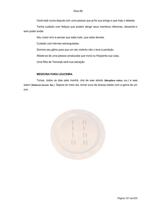 Dice Ifá
Página 101 de 633
Você está numa disputa com uma pessoa que já foi sua amiga e que hoje o detesta.
Tenha cuidado com feitiços que podem atingir seus membros inferiores, deixando-o
sem poder andar.
Seu maior erro é pensar que sabe tudo, que sabe demais.
Cuidado com hérnias estranguladas.
Domine seu gênio para que um ato violento não o leve à perdição.
Afaste-se de uma pessoa amalucada que mora ou freqüenta sua casa.
Uma filha de Yemanjá será sua salvação.
MEDICINA PARA LEUCEMIA
Tomar, todos os dias pela manhã, chá de ewe atiodo (Mangifera indica. Lin.) e ewe
isiami (Solanum torvum. Sw.). Depois do meio dia, tomar suco de laranja batido com a gema de um
ovo.
 